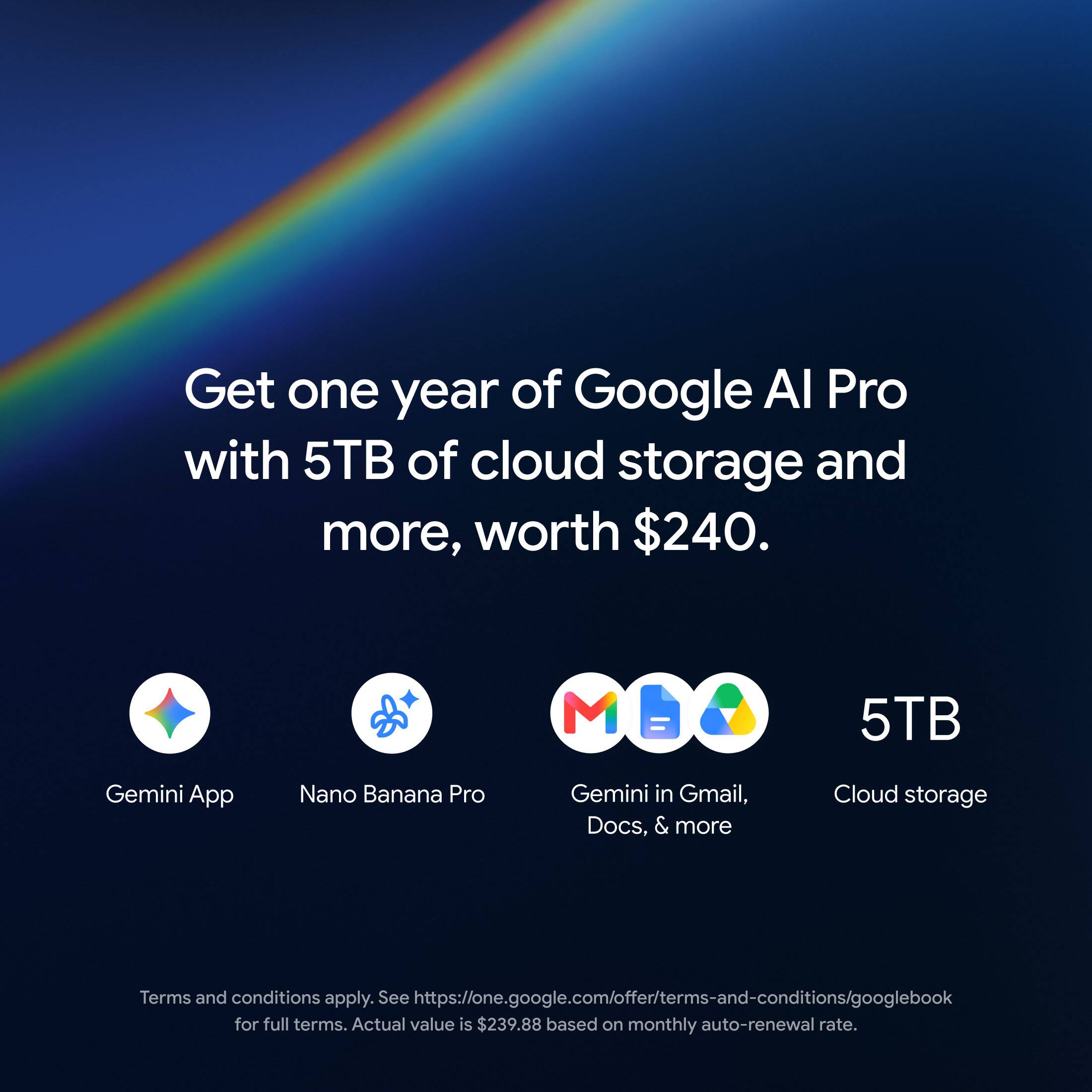 Get one year of Google AI Pro with 5TB of cloud storage and more, worth $240.

Gemini App
Nano Banana Pro
Gemini in Gmail, Docs, & more
5TB Cloud storage

Terms and conditions apply. See https://one.google.com/offer/terms-and-conditions/googlebook for full terms. Actual value is $239.88 based on monthly auto-renewal rate.