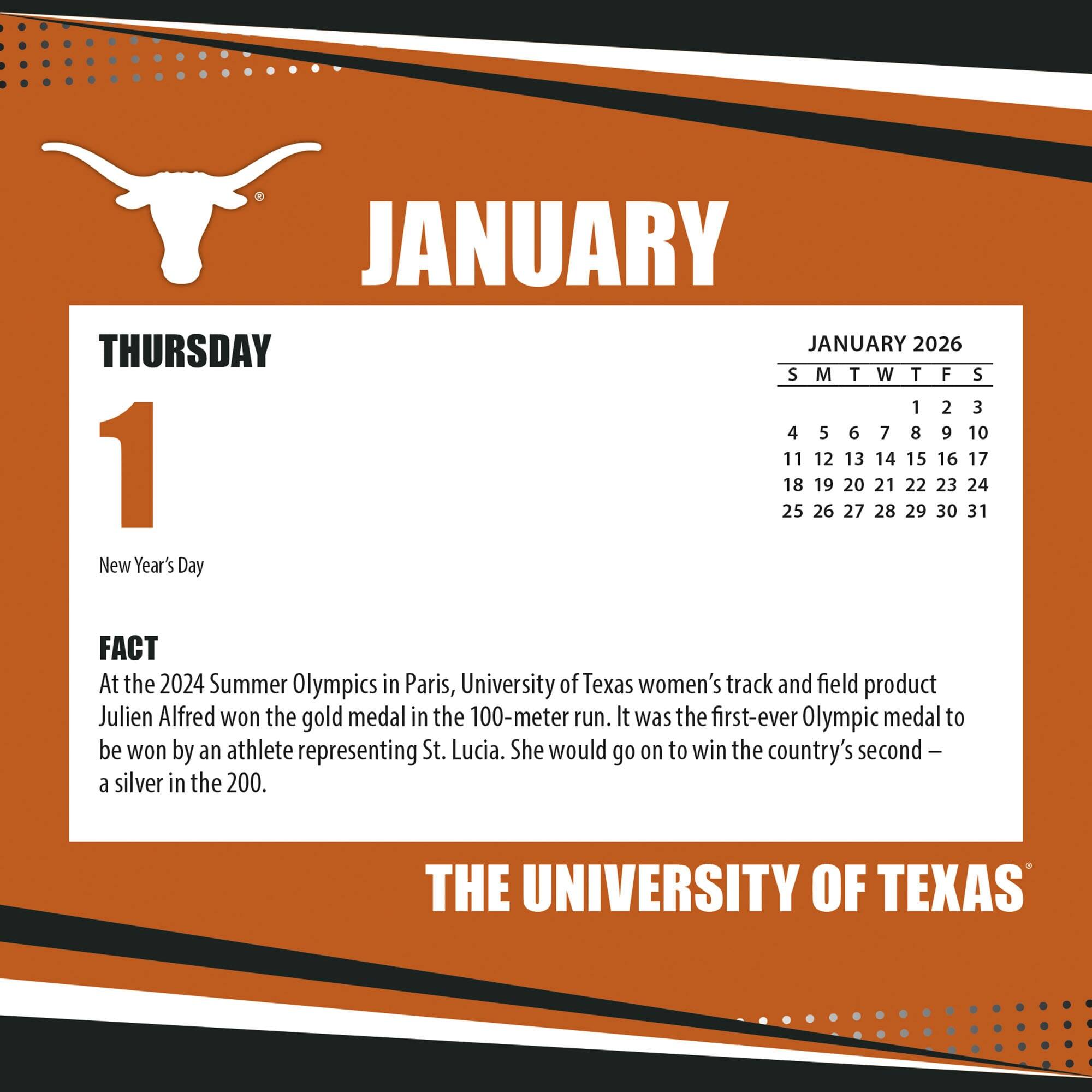 **JANUARY**

**THURSDAY**

**1**

New Year's Day

**FACT**

At the 2024 Summer Olympics in Paris, University of Texas women's track and field product Julien Alfred won the gold medal in the 100-meter run. It was the first-ever Olympic medal to be won by an athlete representing St. Lucia. She would go on to win the country's second — a silver in the 200.

**JANUARY 2026**

S M T W T F S

1 2 3

4 5 6 7 8 9 10

11 12 13 14 15 16 17

18 19 20 21 22 23 24

25 26 27 28 29 30 31

**THE UNIVERSITY OF TEXAS**