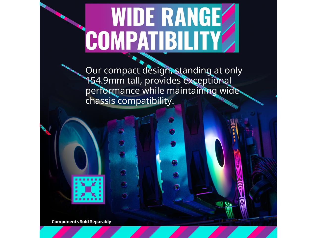 WIDE RANGE COMPATIBILITY

Our compact design, standing at only 154.9mm tall, provides exceptional performance while maintaining wide chassis compatibility.

Components Sold Separately