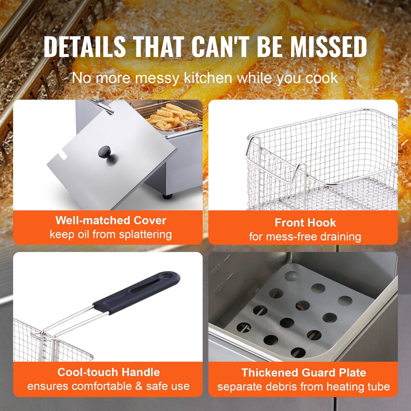 DETAILS THAT CAN'T BE MISSED  
No more messy kitchen while you cook  

- Well-matched Cover keeps oil from splattering  
- Front Hook for mess-free draining  
- Cool-touch Handle ensures comfortable & safe use  
- Thickened Guard Plate separates debris from heating tube