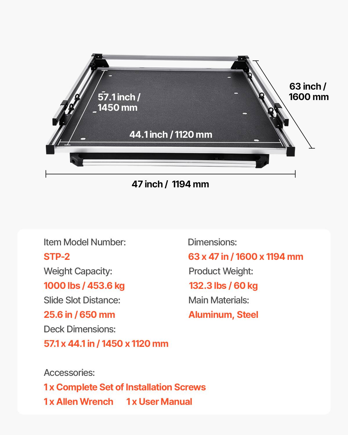 57.1 inch / 1450 mm  
63 inch / 1600 mm  
44.1 inch / 1120 mm  
47 inch / 1194 mm  

Item Model Number: STP-2  
Weight Capacity: 1000 lbs / 453.6 kg  
Slide Slot Distance: 25.6 in / 650 mm  
Deck Dimensions: 57.1 x 44.1 in / 1450 x 1120 mm  
Dimensions: 63 x 47 in / 1600 x 1194 mm  
Product Weight: 132.3 lbs / 60 kg  
Main Materials: Aluminum, Steel  

Accessories:  
1 x Complete Set of Installation Screws  
1 x Allen Wrench  
1 x User Manual