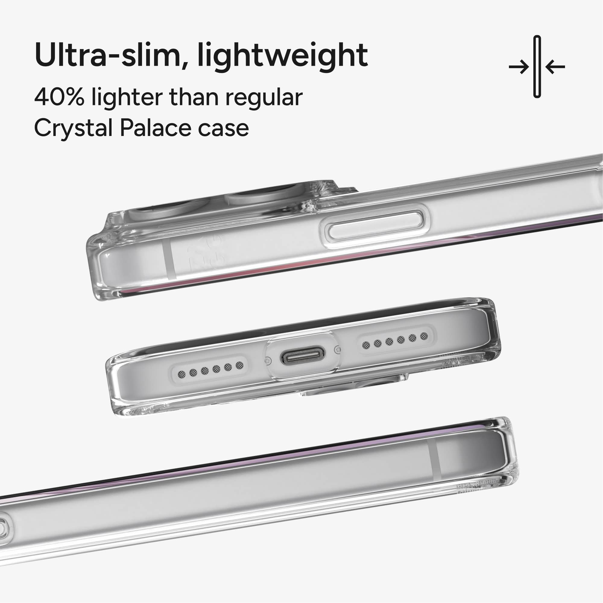 Ultra-slim, lightweight  
40% lighter than regular Crystal Palace case