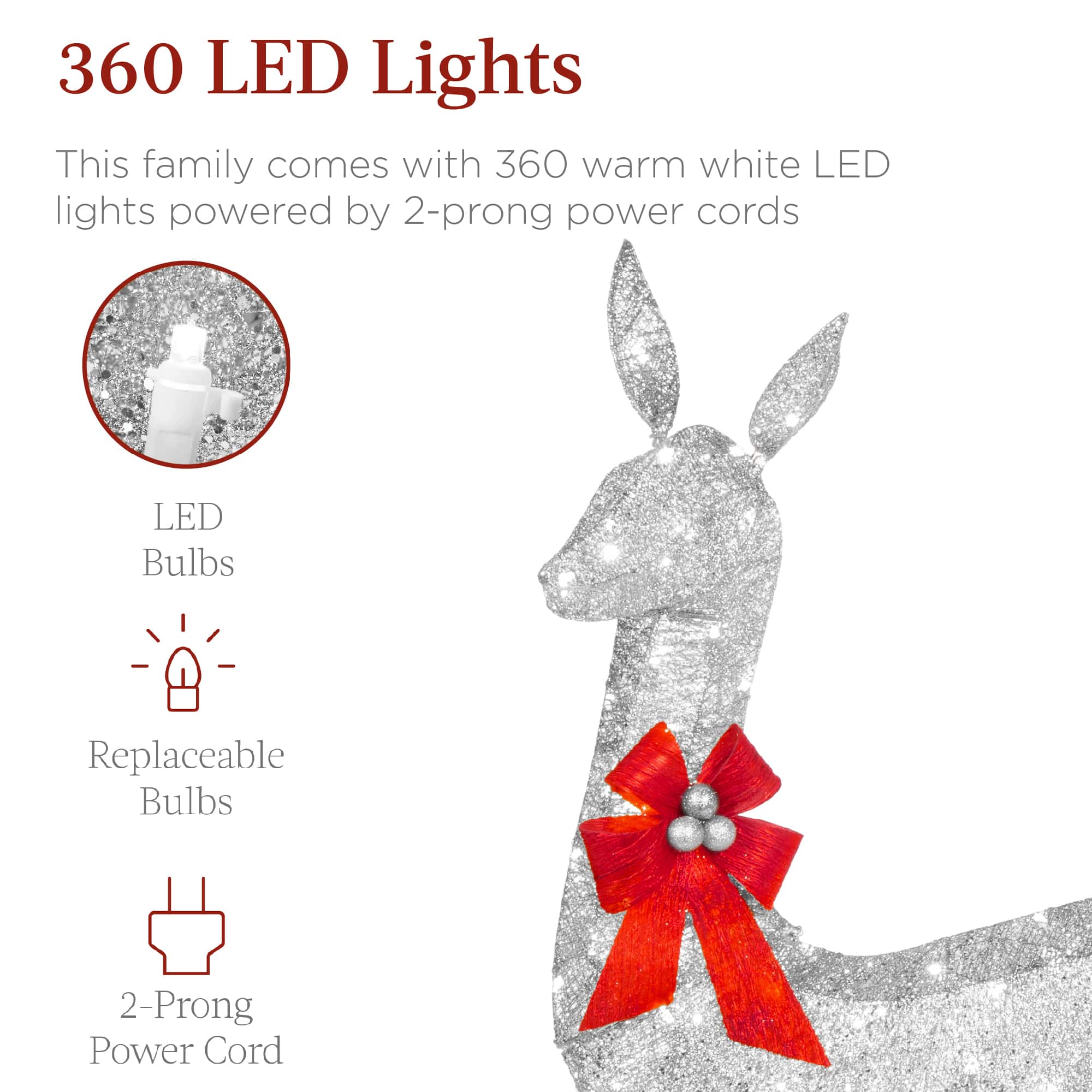 360 LED Lights
This family comes with 360 warm white LED lights powered by 2-prong power cords
LED Bulbs
Replaceable Bulbs
2-Prong Power Cord