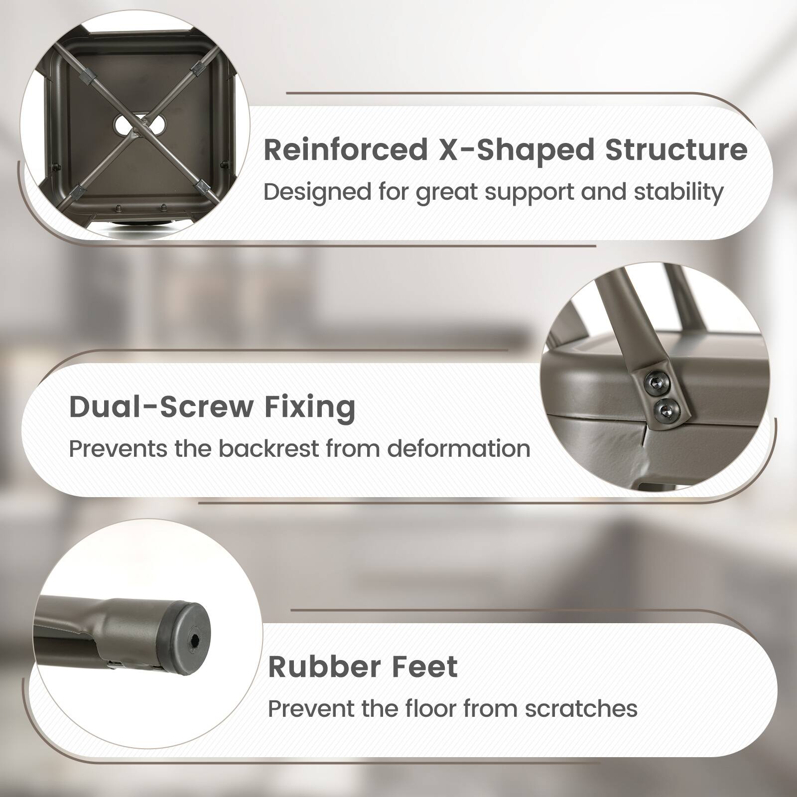 Reinforced X-Shaped Structure - Designed for great support and stability

Dual-Screw Fixing - Prevents the backrest from deformation

Rubber Feet - Prevent the floor from scratches
