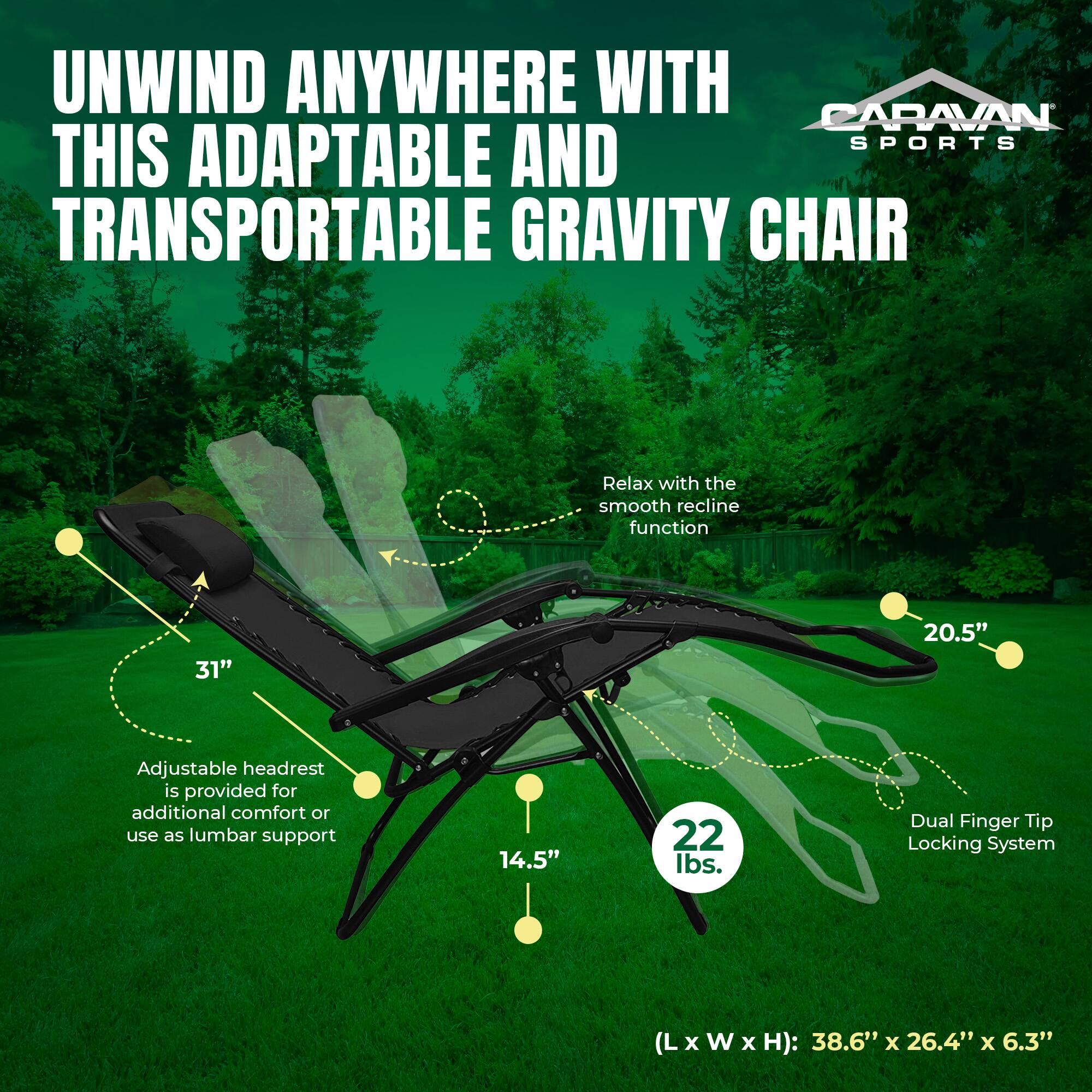 UNWIND ANYWHERE WITH CARAVAN SPORTS THIS ADAPTABLE AND TRANSPORTABLE GRAVITY CHAIR

Relax with the smooth recline function

Adjustable headrest is provided for additional comfort or use as lumbar support

Dual Finger Tip Locking System

(L x W x H): 38.6" x 26.4" x 6.3"

31" 20.5" 14.5" 22 lbs.