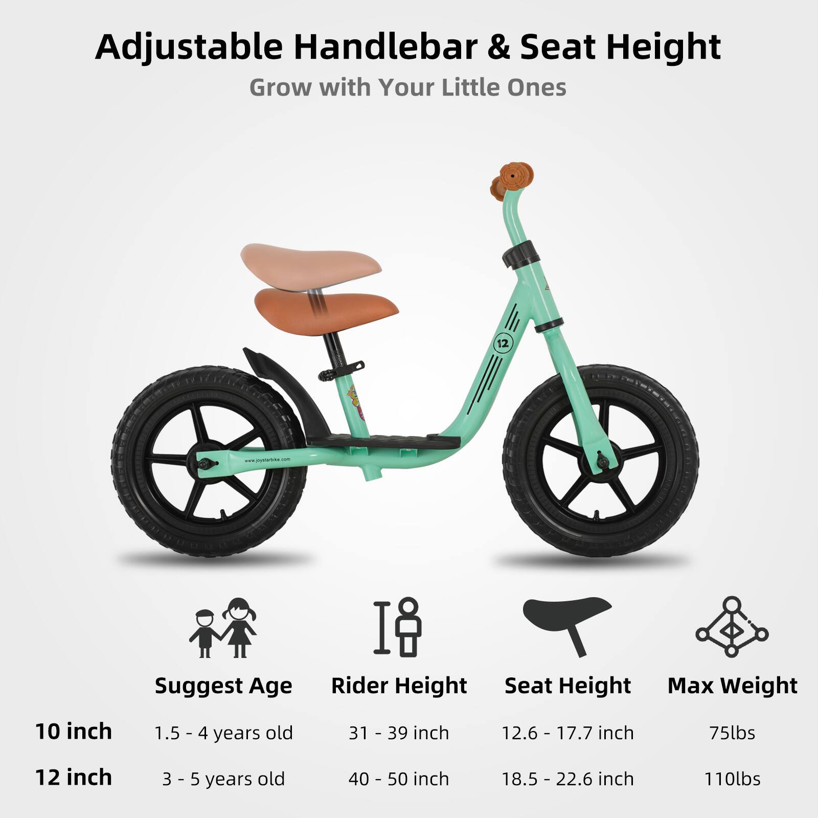 Adjustable Handlebar & Seat Height  
Grow with Your Little Ones  

10 inch  
Suggest Age: 1.5 - 4 years old  
Rider Height: 31 - 39 inch  
Seat Height: 12.6 - 17.7 inch  
Max Weight: 75lbs  

12 inch  
Suggest Age: 3 - 5 years old  
Rider Height: 40 - 50 inch  
Seat Height: 18.5 - 22.6 inch  
Max Weight: 110lbs