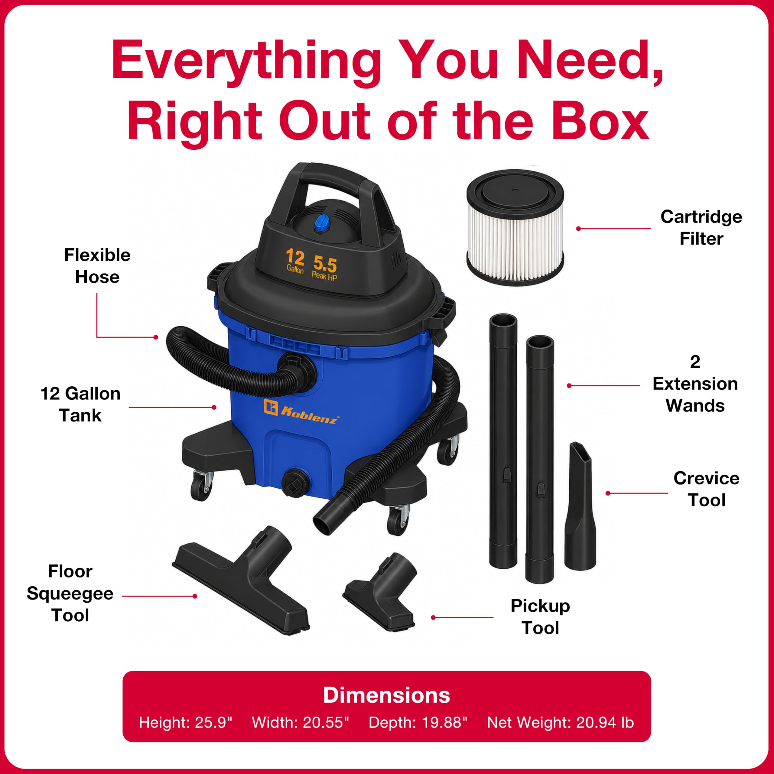 Everything You Need, Right Out of the Box

- Flexible Hose
- 12 Gallon Tank
- Cartridge Filter
- 2 Extension Wands
- Crevice Tool
- Floor Squeegee Tool
- Pickup Tool

Dimensions:
- Height: 25.9"
- Width: 20.55"
- Depth: 19.88"
- Net Weight: 20.94 lb