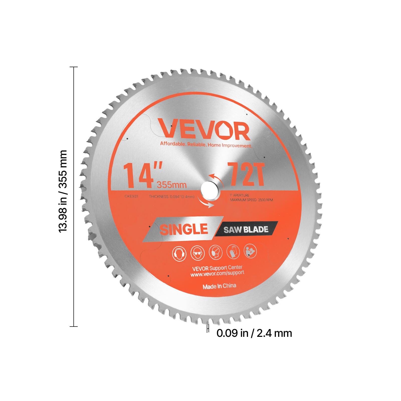 VEVOR  
Affordable. Reliable. Home Improvement.  

14" / 355mm  
72T  
SINGLE SAW BLADE  

13.98 in / 355 mm  
0.09 in / 2.4 mm  

THICKNESS: 0.094" / 2.4 mm  
MAXIMUM SPEED: 15000 RPM  

VEVOR Support Center  
www.vevor.com/support  

Made in China