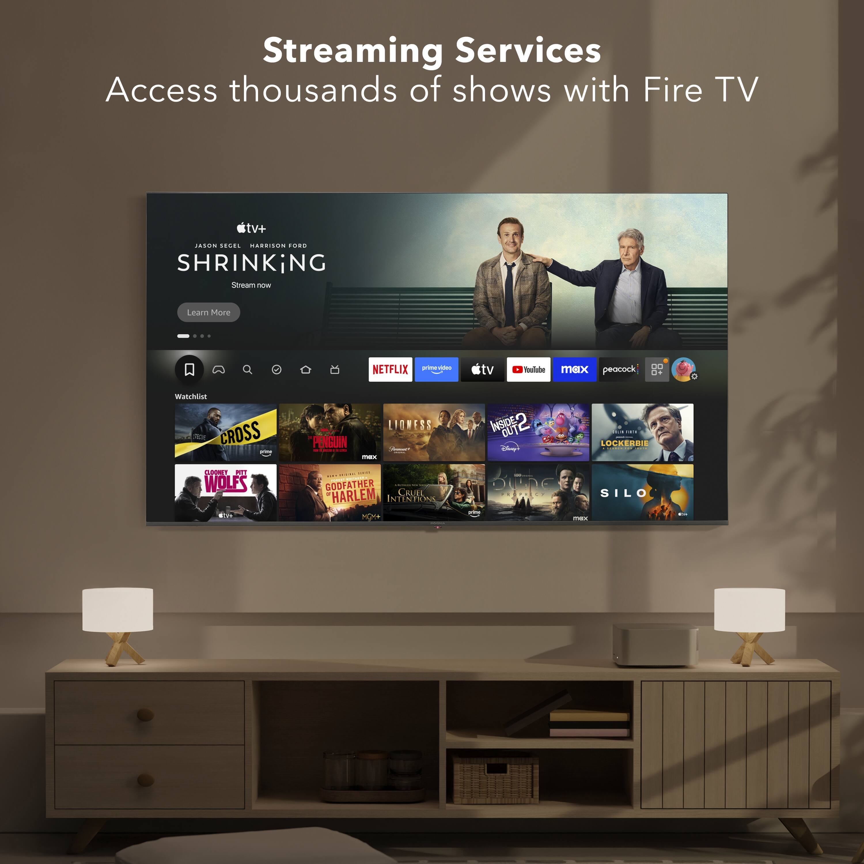 Streaming Services  
Access thousands of shows with Fire TV  

SHRINKING  
Stream now  
Learn More  

Watchlist  
- CROSS  
- PENGUIN  
- LIONESS  
- INSIDE OUT  
- OUT  
- LOCKERBIE  
- WOLFS  
- GODFATHER  
- HARLEM  
- CRUEL INTERN  
- SILO  

NETFLIX  
prime  
tv+  
max  
peacock  
YouTube  
tv  
Disney+  
HBO Max