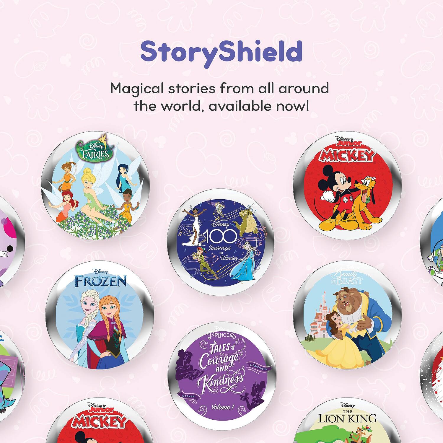 StoryShield  
Magical stories from all around the world, available now!  

- Disney Fairies  
- Disney Junior Mickey  
- Disney 100 Journeys - Wonders  
- Disney Frozen  
- Disney Princess Tales 2 Courage and Kindness  
- Disney Beauty and the Beast  
- Disney The Lion King