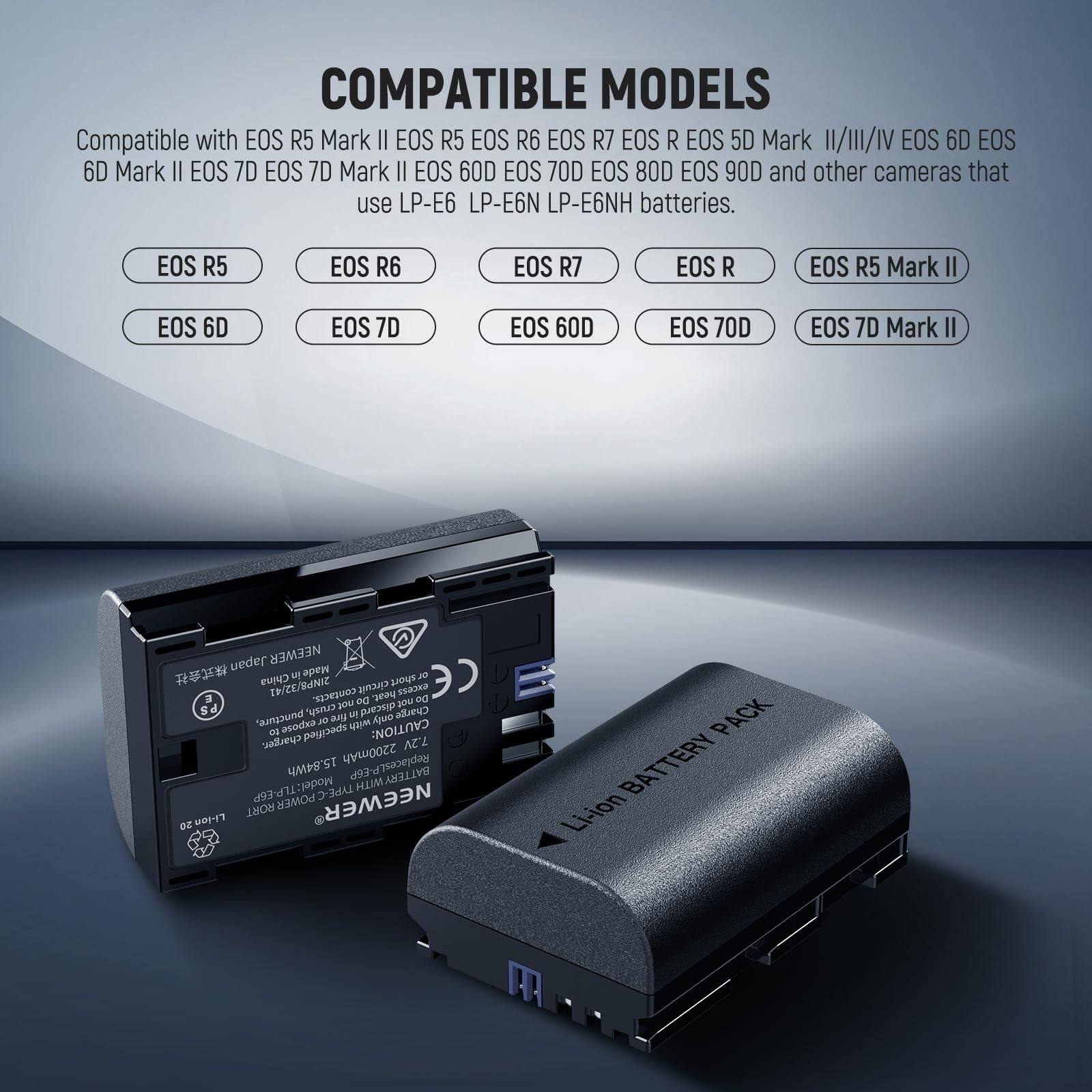 COMPATIBLE MODELS  
Compatible with EOS R5 Mark II EOS R5 EOS R6 EOS R7 EOS R EOS 5D Mark II/III/IV EOS 6D EOS 6D Mark II EOS 7D EOS 7D Mark II EOS 60D EOS 70D EOS 80D EOS 90D and other cameras that use LP-E6 LP-E6N LP-E6NH batteries.  

EOS R5  
EOS R6  
EOS R7  
EOS R  
EOS R5 Mark II  
EOS 6D  
EOS 7D  
EOS 60D  
EOS 70D  
EOS 7D Mark II  

CAUTION: 7.2V 2200mAh Replaces LP-E6  
BATTERY Model: TLP-E6P  
Model TYPE: HUM  
POWER: NEWEER  
Li-ion BATTERY PACK  

NEWEER  
Li-ion BATTERY PACK  

Made in China  
TWCE/BANIE  
poin_ot  
circuit  
D 00 2 201  
De oO you r S  
Change around expose 2 fire only with cuse a specified