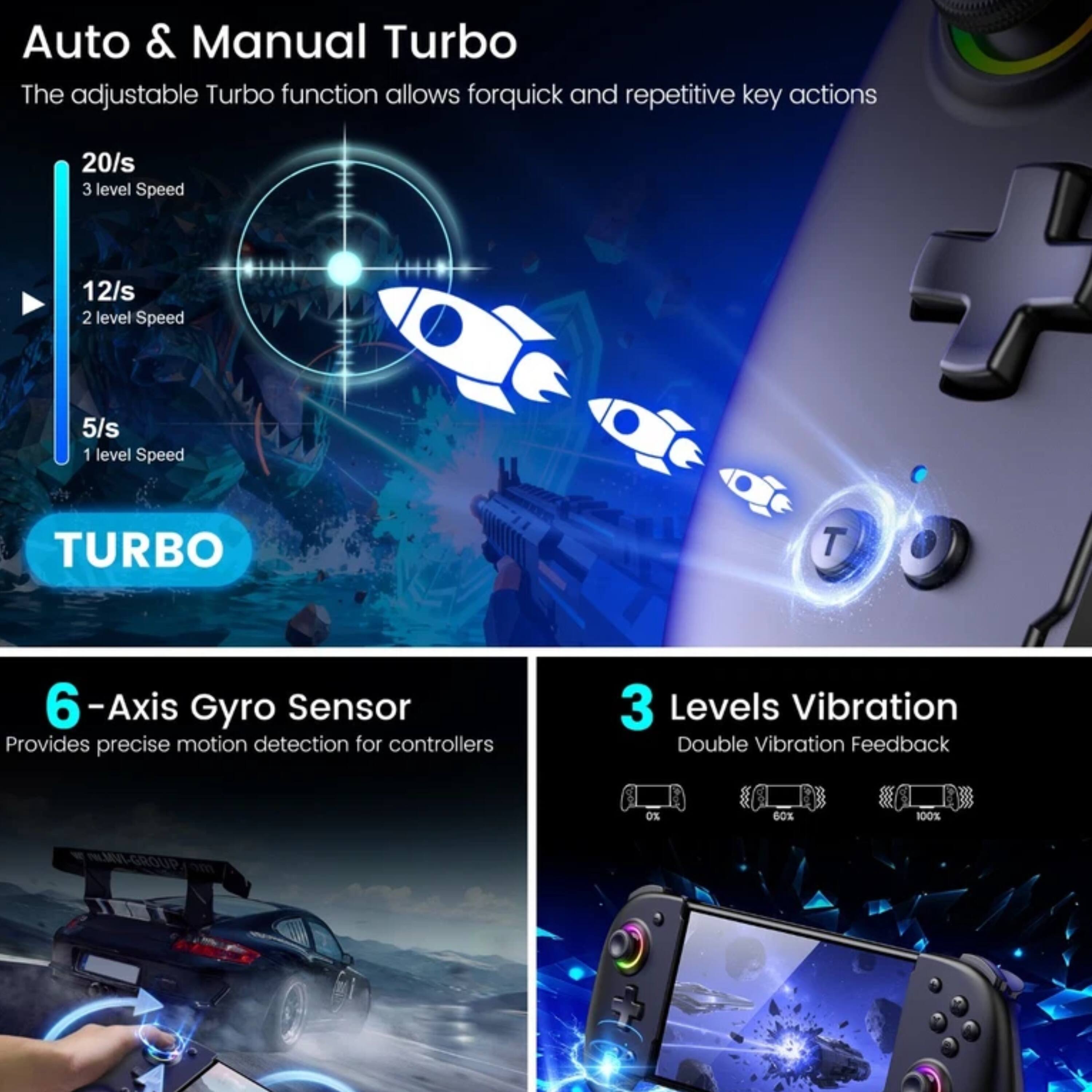 Auto & Manual Turbo  
The adjustable Turbo function allows for quick and repetitive key actions  
- 20/s 3 level Speed  
- 12/s 2 level Speed  
- 5/s 1 level Speed  

6-Axis Gyro Sensor  
Provides precise motion detection for controllers  

3 Levels Vibration  
Double Vibration Feedback  
- 0%  
- 60%  
- 100%