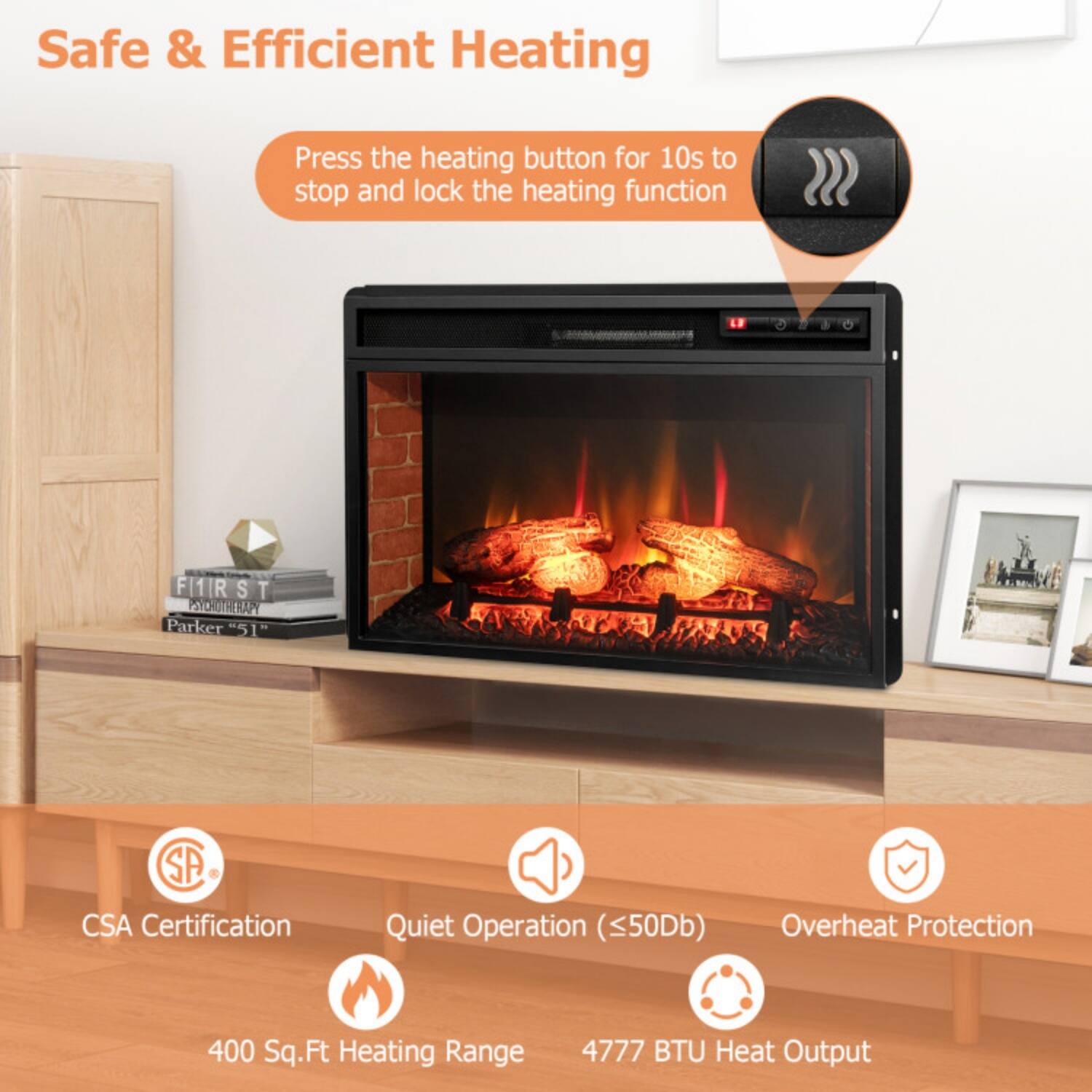Safe & Efficient Heating  
Press the heating button for 10s to stop and lock the heating function  

- CSA Certification  
- Quiet Operation (<50dB)  
- Overheat Protection  
- 400 Sq.Ft Heating Range  
- 4777 BTU Heat Output