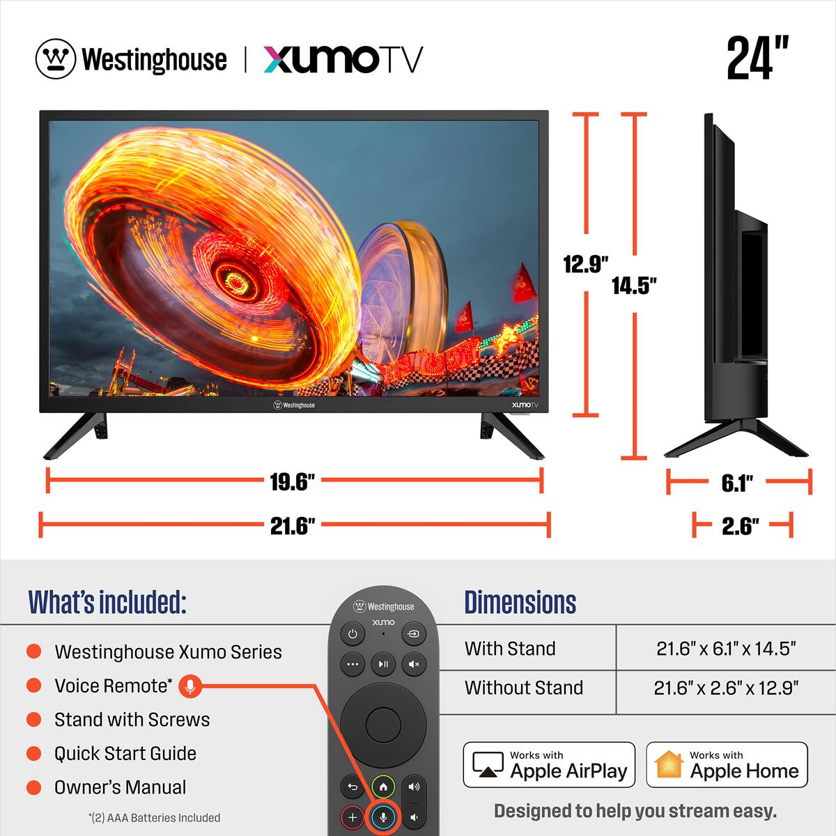**Westinghouse | XumoTV 24"**

**Dimensions:**
- With Stand: 21.6" x 6.1" x 14.5"
- Without Stand: 21.6" x 2.6" x 12.9"

**What's included:**
- Westinghouse Xumo Series
- Voice Remote*
- Stand with Screws
- Quick Start Guide
- Owner's Manual
- (2) AAA Batteries Included

**Works with:**
- Apple AirPlay
- Apple Home

*Designed to help you stream easy.