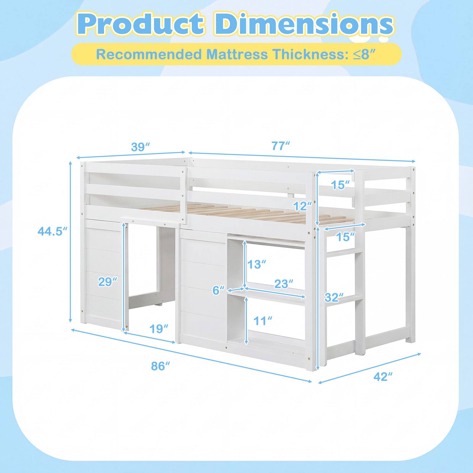 Product Dimensions  
Recommended Mattress Thickness: ≤8"  

- 39"  
- 77"  
- 15"  
- 12"  
- 44.5"  
- 15"  
- 29"  
- 6"  
- 13"  
- 23"  
- 32"  
- 19"  
- 11"  
- 86"  
- 42"