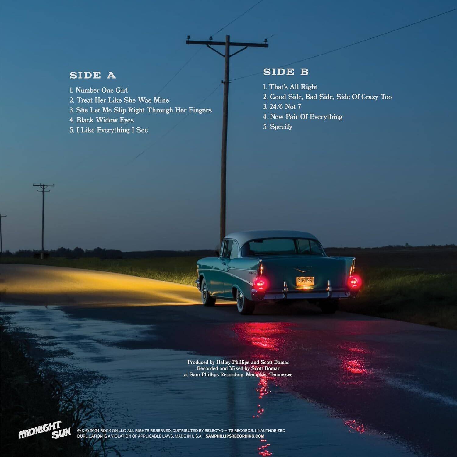 **SIDE A**

1. Number One Girl  
2. Treat Her Like She Was Mine  
3. She Let Me Slip Right Through Her Fingers  
4. Black Widow Eyes  
5. I Like Everything I See  

**SIDE B**

1. That's All Right  
2. Good Side. Bad Side. Side Of Crazy Too  
3. 24/6 Not 7  
4. New Pair Of Everything  
5. Specify  

Produced by Halley Phillips and Scott Bomar  
Recorded and Mixed by Scott Bomar at Sam Phillips Recording, Memphis, Tennessee  

MIDNIGHT SUN  
© & ℗ 2024 ROCK ON LLC. ALL RIGHTS RESERVED. DISTRIBUTED BY SELECT-O-HITS. DUPLICATION IS A VIOLATION OF APPLICABLE LAWS. MADE IN U.S.A. SAMPHILLIPSCOM RECORDS. UNAUTHORIZED REPRODUCTION IS A VIOLATION OF APPLICABLE LAWS. MADE IN U.S.A. SAMPHILLIPSCOM RECORDS. UNAUTHORIZED REPRODUCTION IS A VIOLATION OF APPLICABLE LAWS. MADE IN U.S.A. SAMPHILLIPSCOM RECORDS. UNAUTHORIZED REPRODUCTION IS A VIOLATION OF APPLICABLE LAWS. MADE IN U.S.A. SAMPHILLIPSCOM RECORDS. UNAUTHORIZED REPRODUCTION IS A VIOLATION OF APPLICABLE LAWS. MADE IN U.S.A. SAMPHILLIPSCOM RECORDS. UNAUTHORIZED REPRODUCTION IS A VIOLATION OF APPLICABLE LAWS. MADE IN U.S.A. SAMPHILLIPSCOM RECORDS. UNAUTHORIZED REPRODUCTION IS A VIOLATION OF APPLICABLE LAWS. MADE IN U.S.A. SAMPHILLIPSCOM RECORDS. UNAUTHORIZED REPRODUCTION IS A VIOLATION OF APPLICABLE LAWS. MADE IN U.S.A. SAMPHILLIPSCOM RECORDS. UNAUTHORIZED REPRODUCTION IS A VIOLATION OF APPLICABLE LAWS. MADE IN U.S.A. SAMPHILLIPSCOM RECORDS. UNAUTHORIZED REPRODUCTION IS A VIOLATION OF APPLICABLE LAWS. MADE IN U.S.A. SAMPHILLIPSCOM RECORDS. UNAUTHORIZED REPRODUCTION IS A VIOLATION OF APPLICABLE LAWS. MADE IN U.S.A. SAMPHILLIPSCOM RECORDS. UNAUTHORIZED REPRODUCTION IS A VIOLATION OF APPLIC