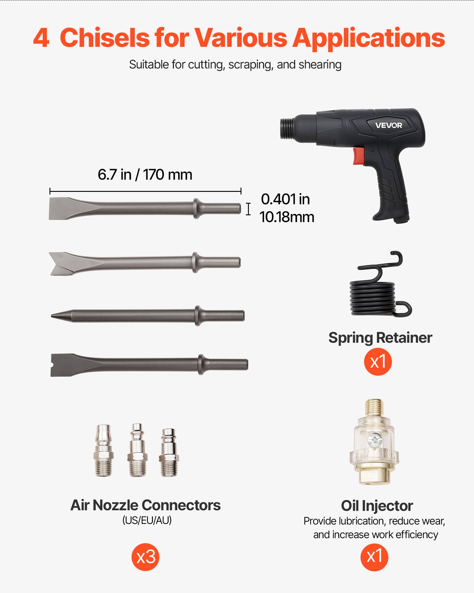 4 Chisels for Various Applications  
Suitable for cutting, scraping, and shearing  

VEVOR  
6.7 in / 170 mm  
0.401 in / 10.18 mm  

Spring Retainer x1  
Air Nozzle Connectors (US/EU/AU) x3  
Oil Injector x1  

Provide lubrication, reduce wear, and increase work efficiency