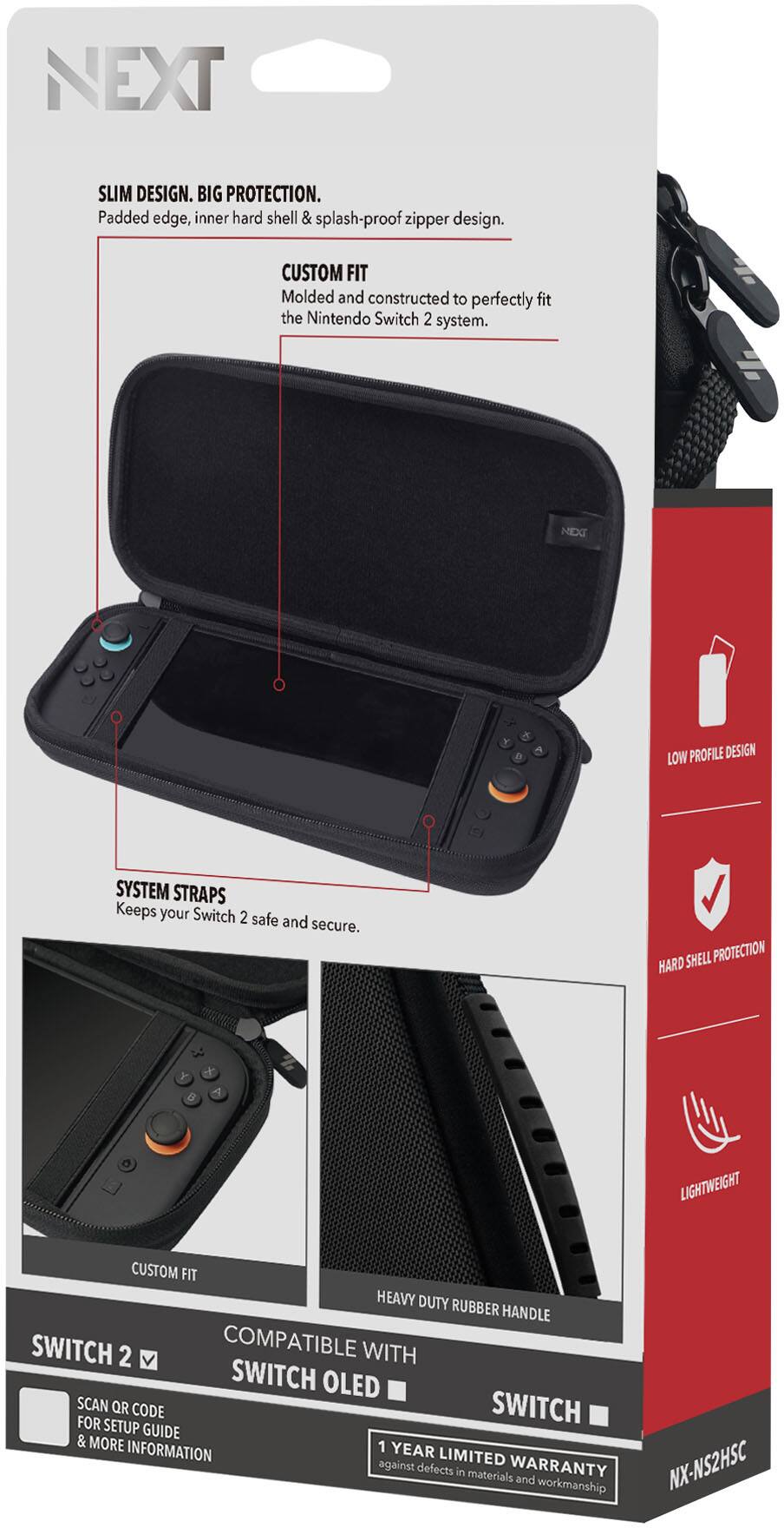 **NEXT**

**SLIM DESIGN. BIG PROTECTION.**  
Padded edge, inner hard shell & splash-proof zipper design.

**CUSTOM FIT**  
Molded and constructed to perfectly fit the Nintendo Switch 2 system.

**SYSTEM STRAPS**  
Keeps your Switch 2 safe and secure.

**LOW PROFILE DESIGN**

**HARD SHELL PROTECTION**

**LIGHTWEIGHT**

**HEAVY DUTY RUBBER HANDLE**

**COMPATIBLE WITH**  
SWITCH 2  
SWITCH OLED  
SWITCH

**SCAN QR CODE FOR SETUP GUIDE & MORE INFORMATION**

**1 YEAR LIMITED WARRANTY**  
against defects in materials and workmanship

**NX-NS2HSC**