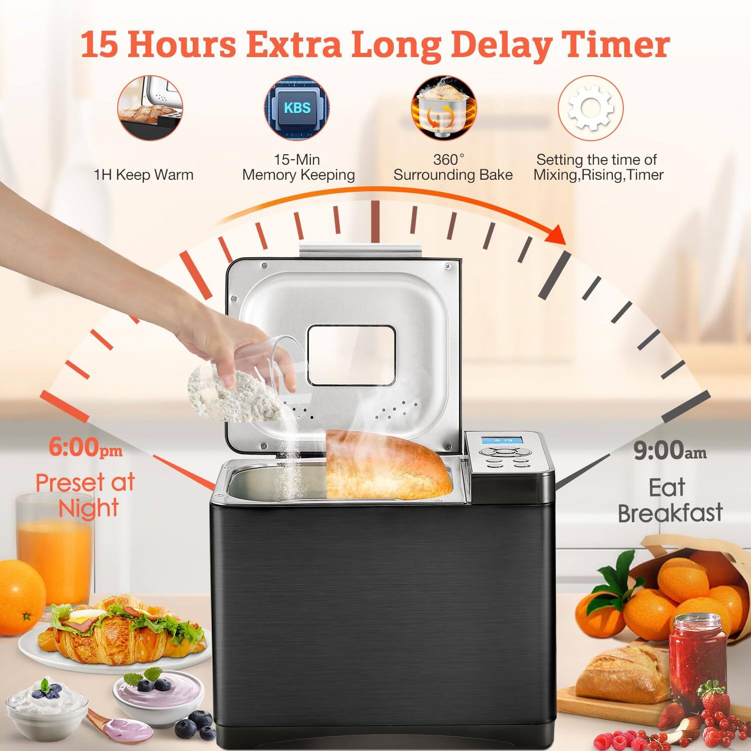 15 Hours Extra Long Delay Timer

- 1H Keep Warm
- 15-Min Memory Keeping
- 360° Surrounding Bake
- Setting the time of Mixing, Rising, Timer

6:00pm Preset at Night

9:00am Eat Breakfast