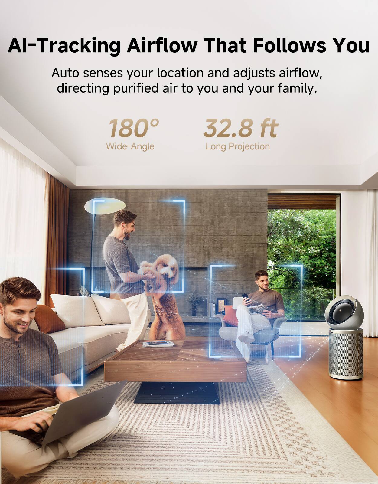 AI-Tracking Airflow That Follows You  
Auto senses your location and adjusts airflow, directing purified air to you and your family.  
180° Wide-Angle  
32.8 ft Long Projection