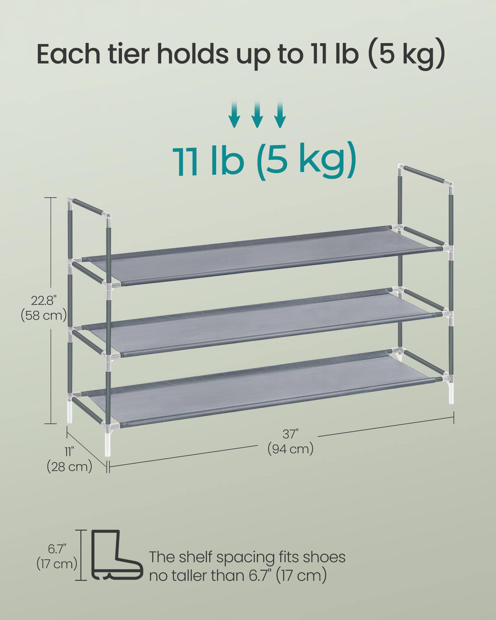 Each tier holds up to 11 lb (5 kg)

11 lb (5 kg)

22.8" (58 cm)

11" (28 cm)

37" (94 cm)

6.7" (17 cm)

The shelf spacing fits shoes no taller than 6.7" (17 cm)
