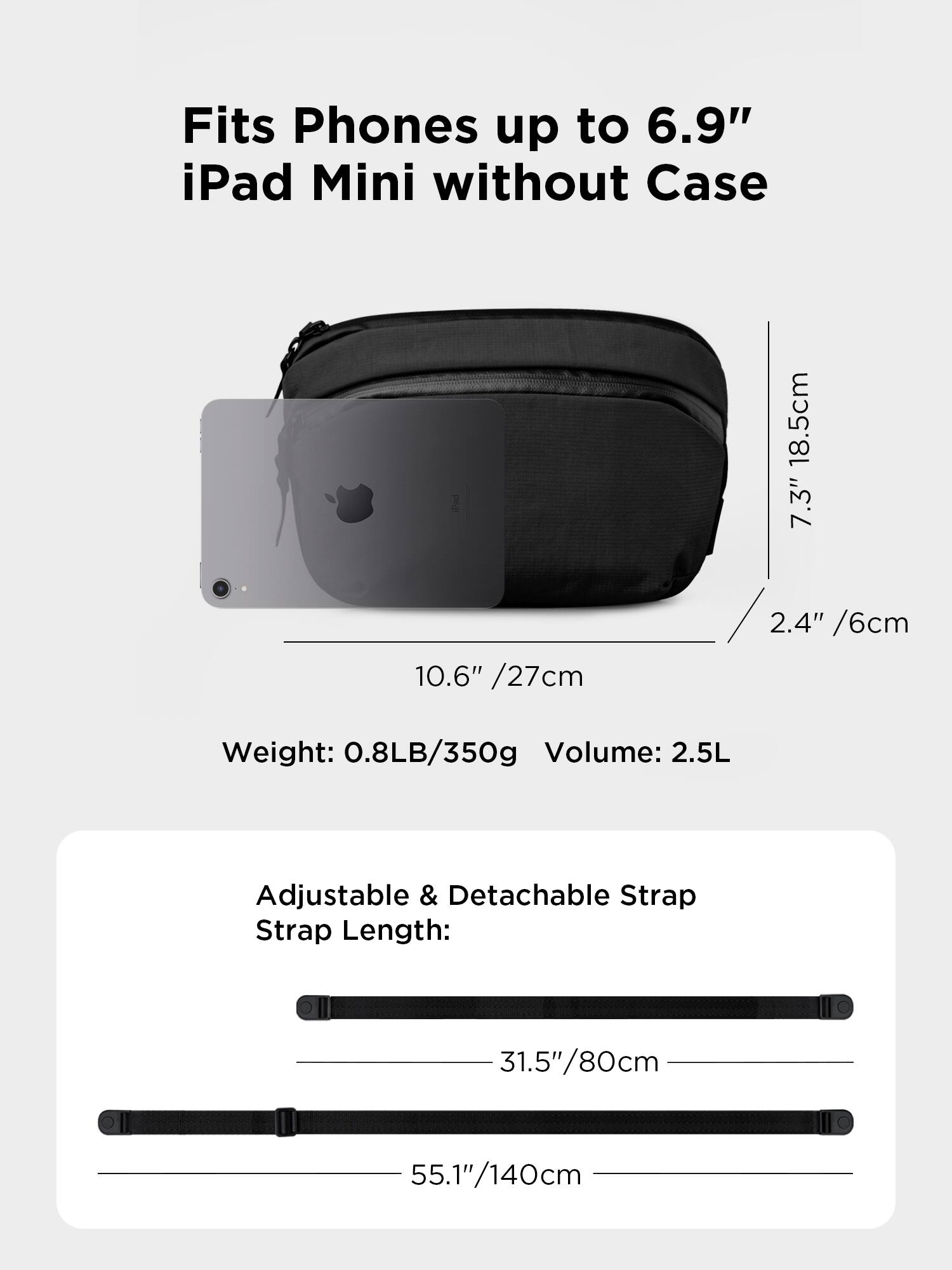 Fits Phones up to 6.9" iPad Mini without Case

18.5cm 7.3" 10.6" /27cm 2.4" /6cm

Weight: 0.8LB/350g

Volume: 2.5L

Adjustable & Detachable Strap

Strap Length: 31.5"/80cm 55.1"/140cm