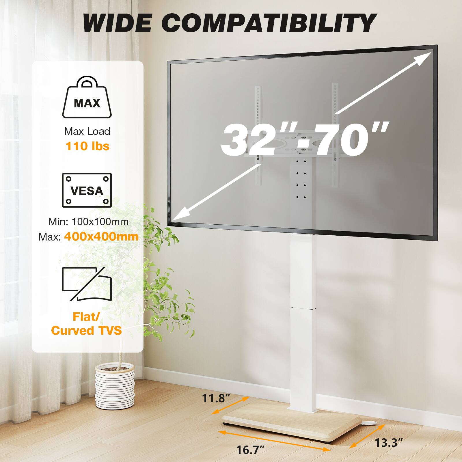 WIDE COMPATIBILITY

MAX
Max Load 110 lbs

VESA
Min: 100x100mm
Max: 400x400mm

Flat/ Curved TVs

32"-70"

11.8"
16.7"
13.3"
