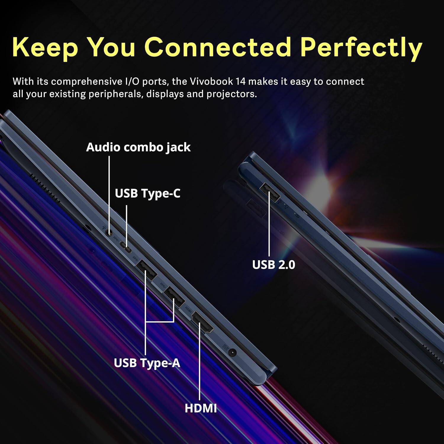 Keep You Connected Perfectly

With its comprehensive I/O ports, the VivoBook 14 makes it easy to connect all your existing peripherals, displays and projectors.

- Audio combo jack
- USB Type-C
- USB 2.0
- USB Type-A
- HDMI