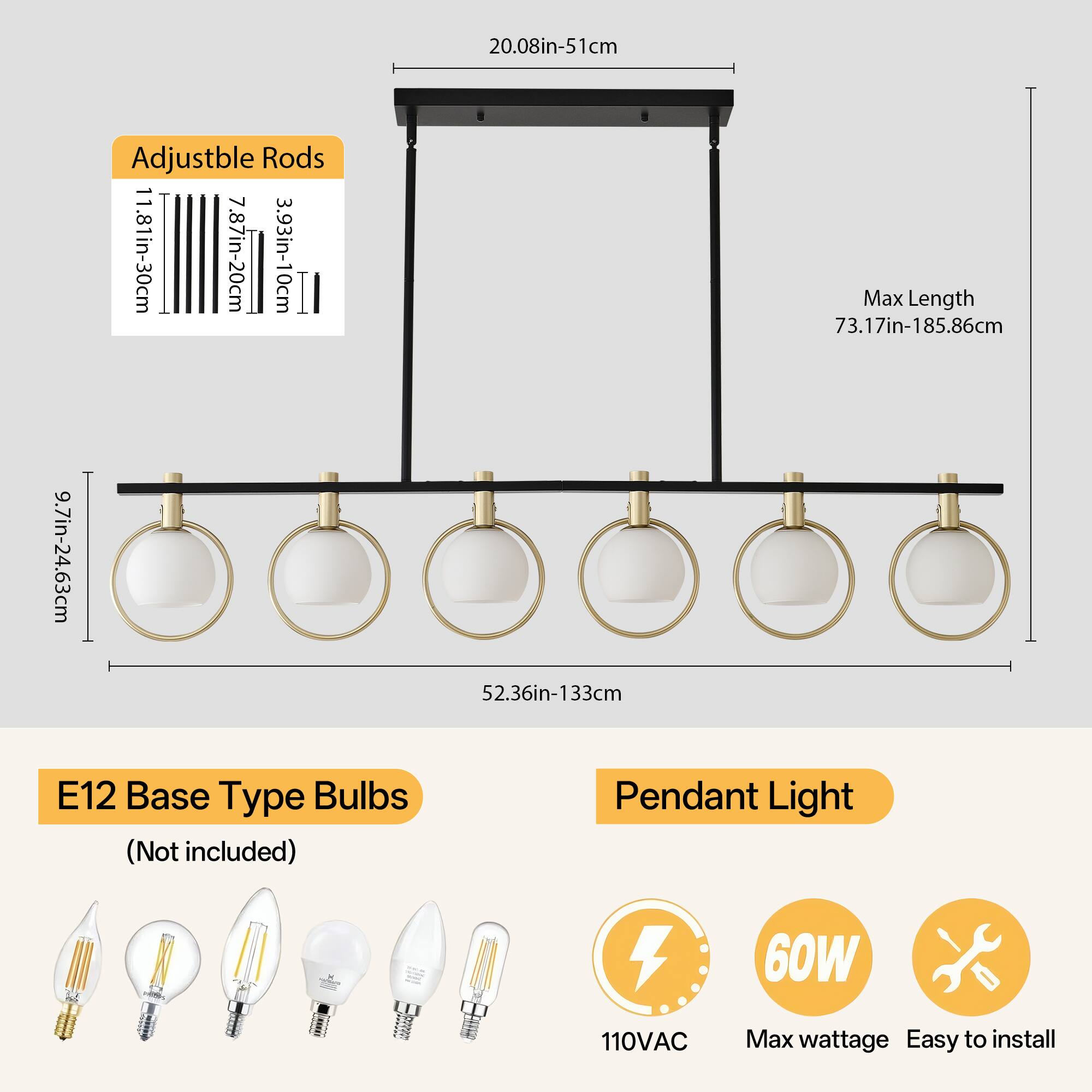 Adjustable Rods  
11.81in-30cm  
7.87in-20cm  
3.93in-10cm  

Max Length  
73.17in-185.86cm  

E12 Base Type Bulbs (Not included)  

Pendant Light  
110VAC  
60W Max wattage  
Easy to install  

20.08in-51cm  
9.7in-24.63cm  
52.36in-133cm