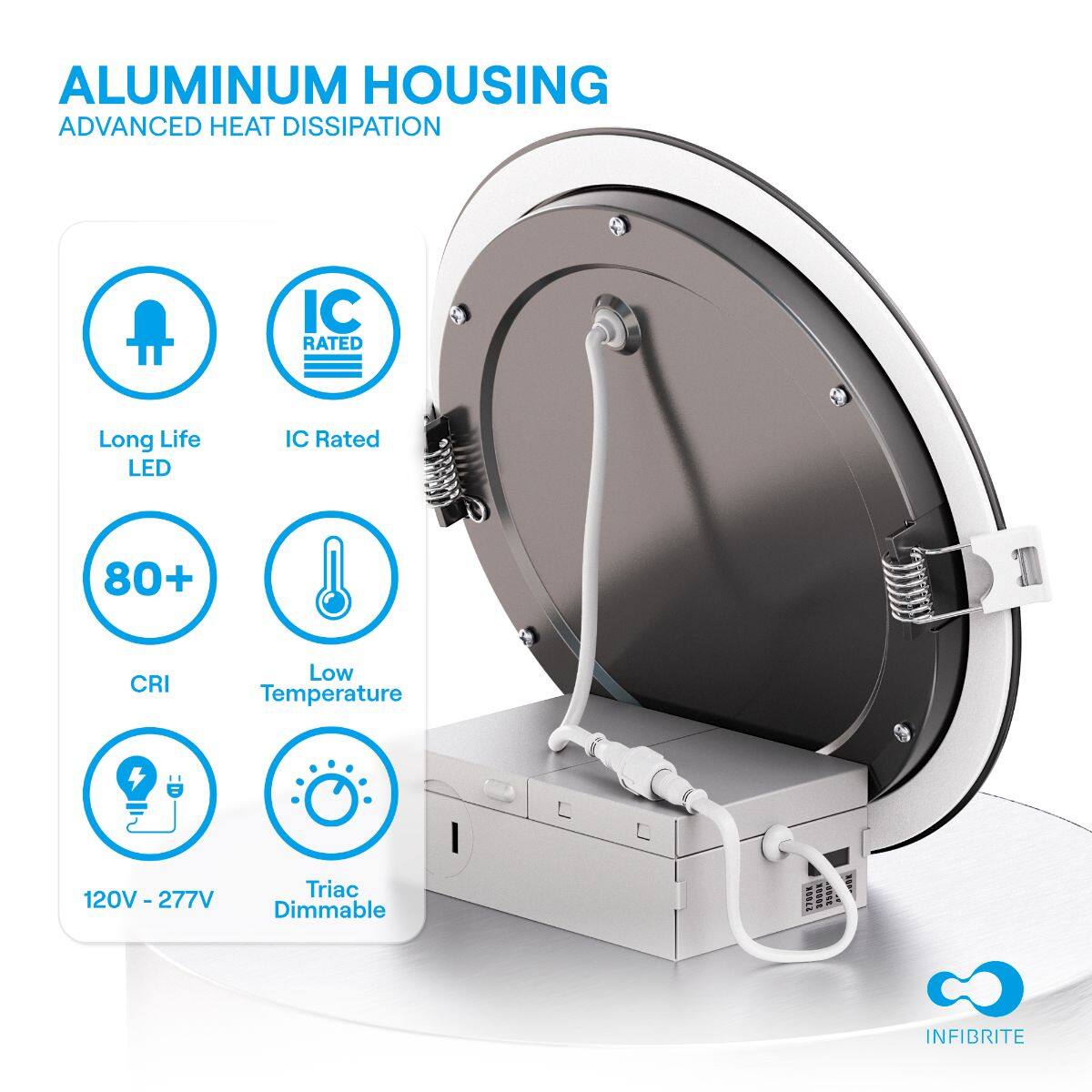 ALUMINUM HOUSING  
ADVANCED HEAT DISSIPATION  

- Long Life LED  
- IC Rated  
- 80+ CRI  
- Low Temperature  
- 120V - 277V  
- Triac Dimmable  

INFIBRITE