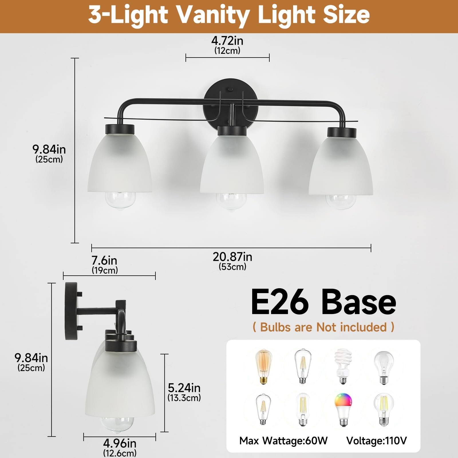 3-Light Vanity Light Size  
4.72in (12cm)  
9.84in (25cm)  
7.6in (19cm)  
20.87in (53cm)  

E26 Base (Bulbs are Not included)  
9.84in (25cm)  
5.24in (13.3cm)  
4.96in (12.6cm)  

Max Wattage: 60W  
Voltage: 110V