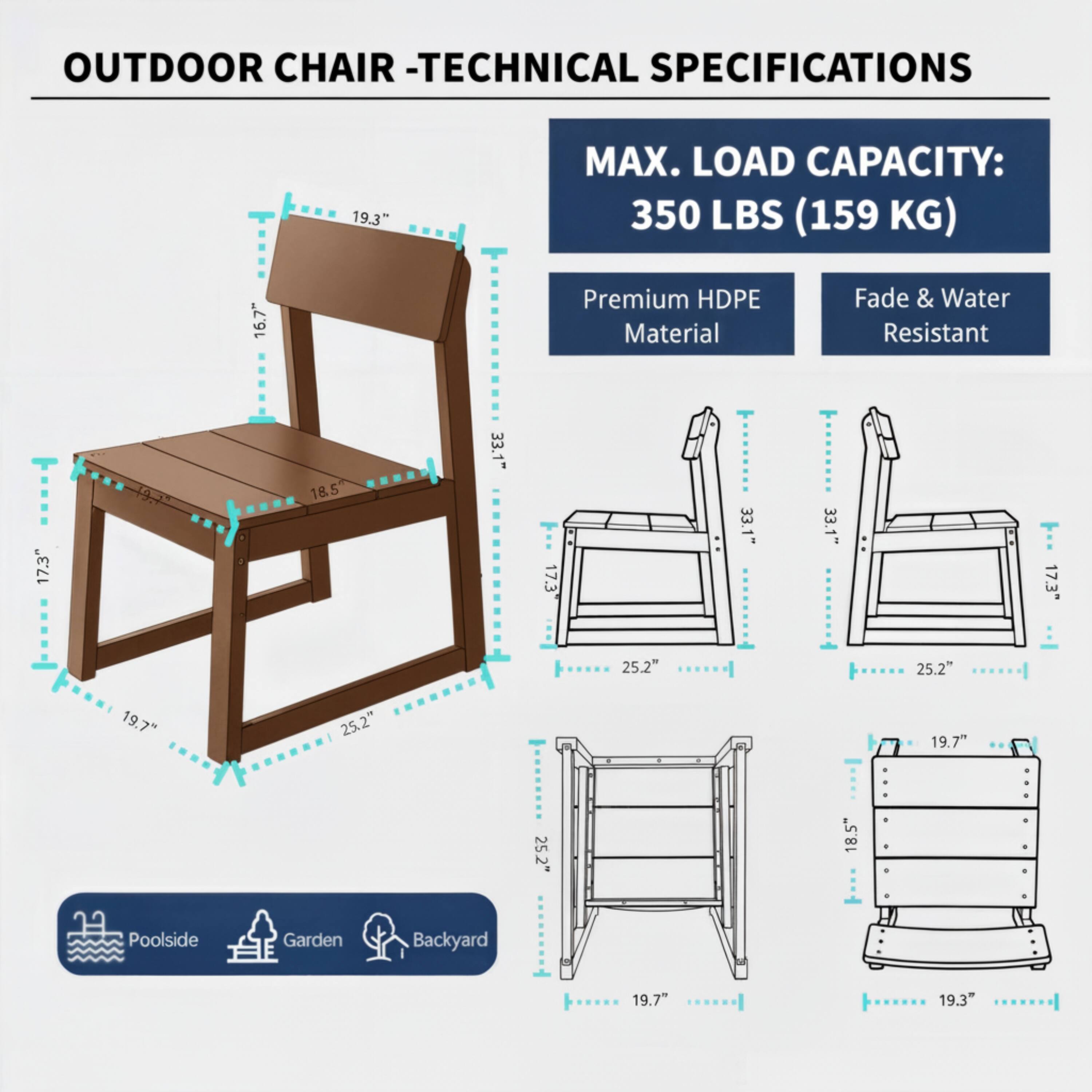 OUTDOOR CHAIR - TECHNICAL SPECIFICATIONS

MAX. LOAD CAPACITY: 350 LBS (159 KG)

Premium HDPE Material
Fade & Water Resistant

19.3" MAX. LOAD CAPACITY: 350 LBS (159 KG)

16.7" Premium HDPE Material Fade & Water Resistant

17.3" 197 18.5 33.1" 17.3 33.1" 33.1" 17.3" 25.2" 25.2" 19.7" 25.2" 19.7" 25.2" 18.5" Poolside Garden Backyard 19.7" 19.3"