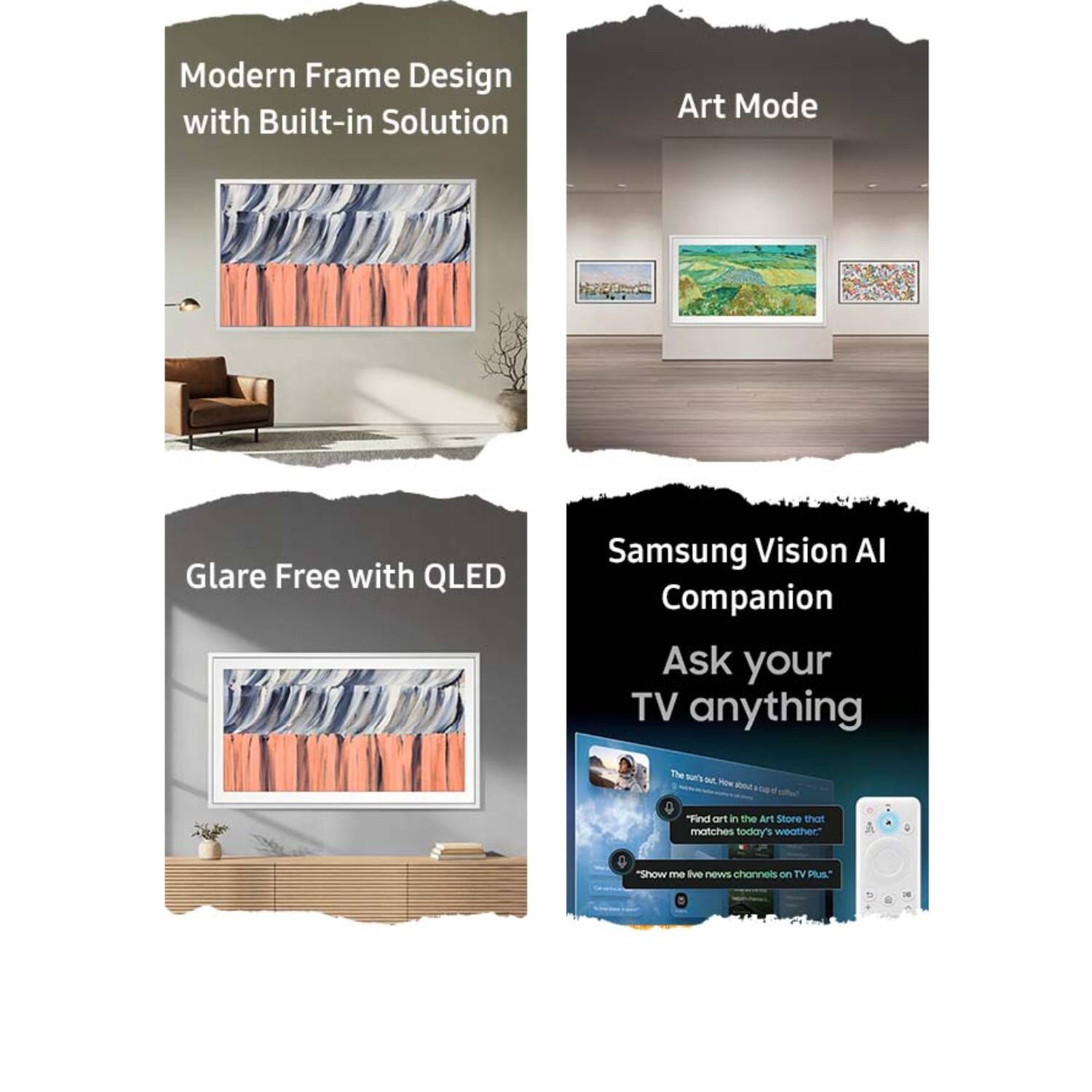 Modern Frame Design with Built-in Solution

Art Mode

Glare Free with QLED

Samsung Vision AI Companion
Ask your TV anything

"Find art in the Art Store that matches today's weather."
"Show me live news channels on TV Plus."