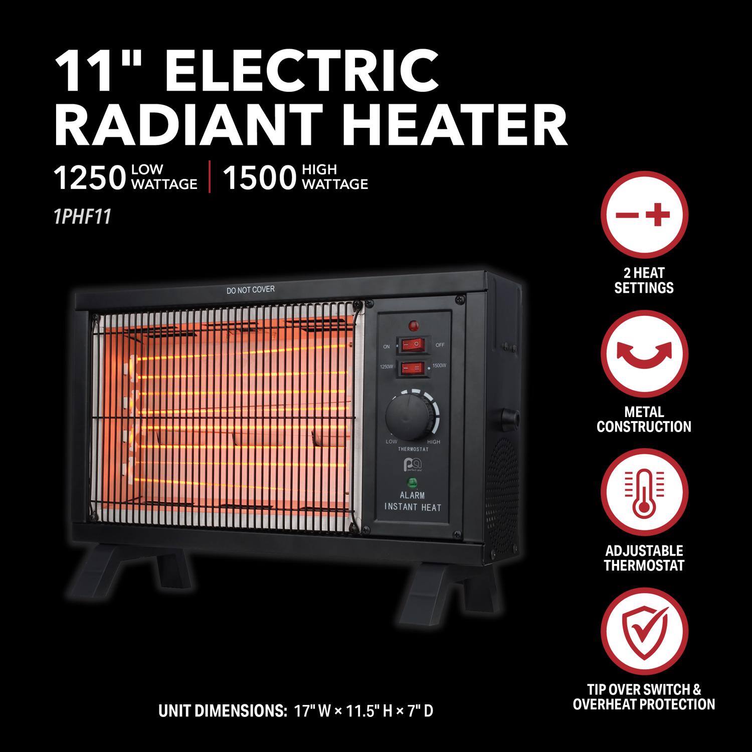 11" Electric Radiant Heater

1250 Low Wattage | 1500 High Wattage

1PHF11

- 2 Heat Settings
- Metal Construction
- Adjustable Thermostat
- Instant Heat
- Tip Over Switch & Overheat Protection

Unit Dimensions: 17" W x 11.5" H x 7" D

Do Not Cover