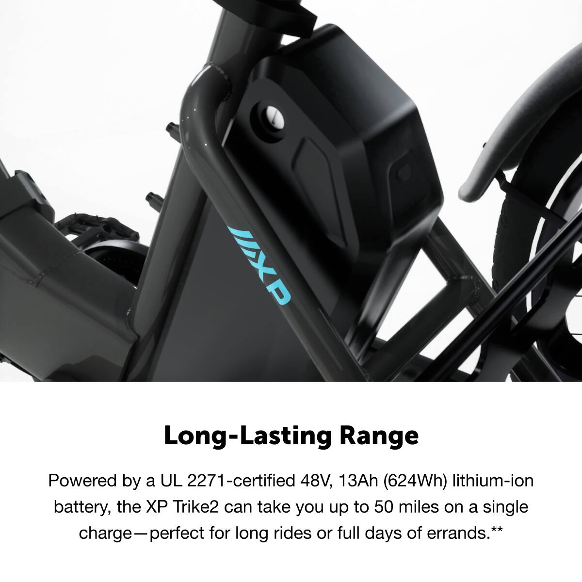 XP Long-Lasting Range

Powered by a UL 2271-certified 48V, 13Ah (624Wh) lithium-ion battery, the XP Trike2 can take you up to 50 miles on a single charge—perfect for long rides or full days of errands.**
