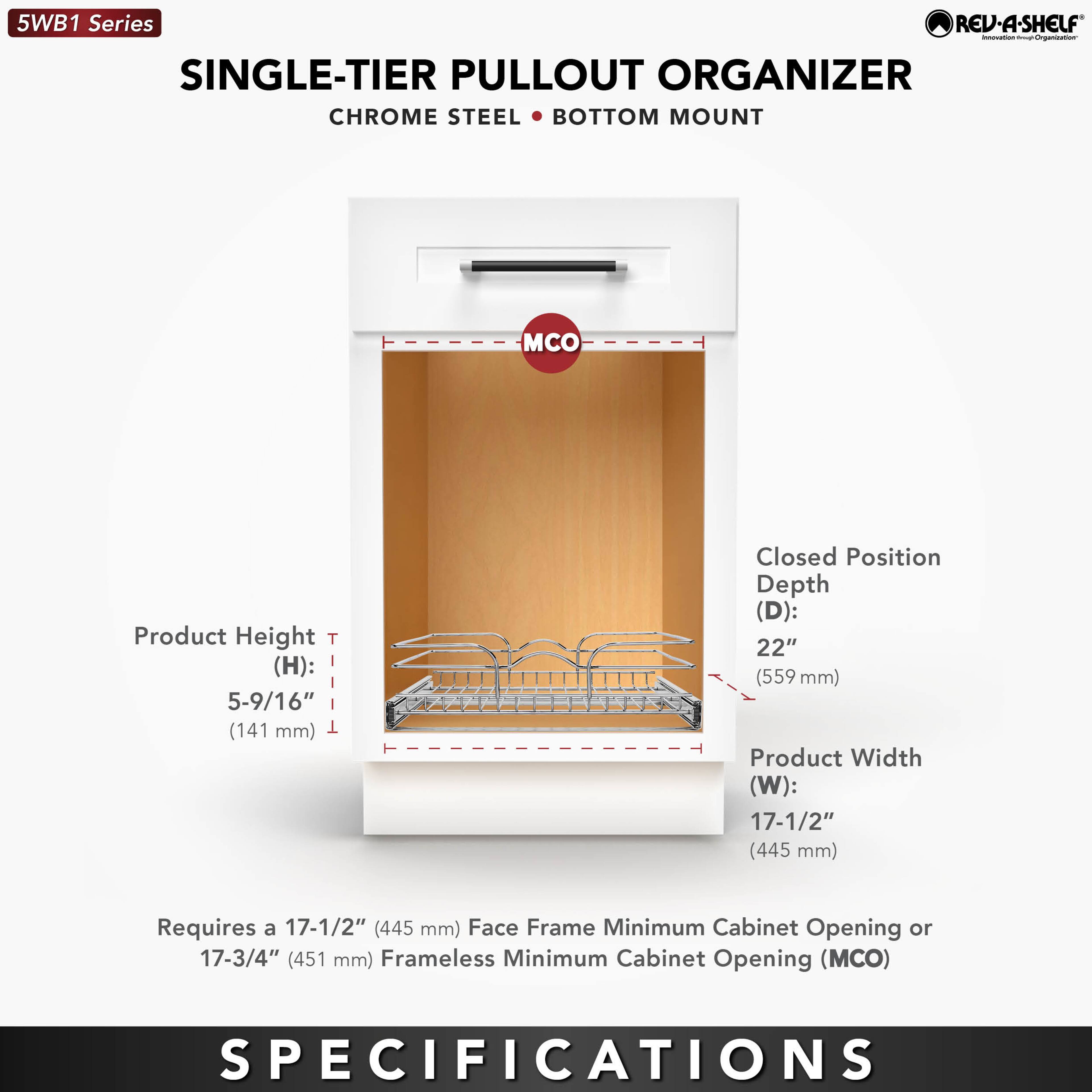5WB1 Series  
SINGLE-TIER PULLOUT ORGANIZER  
CHROME STEEL • BOTTOM MOUNT  

Product Height (H): 5-9/16" (141 mm)  
Closed Position Depth (D): 22" (559 mm)  
Product Width (W): 17-1/2" (445 mm)  

Requires a 17-1/2" (445 mm) Face Frame Minimum Cabinet Opening or 17-3/4" (451 mm) Frameless Minimum Cabinet Opening (MCO)  

SPECIFICATIONS