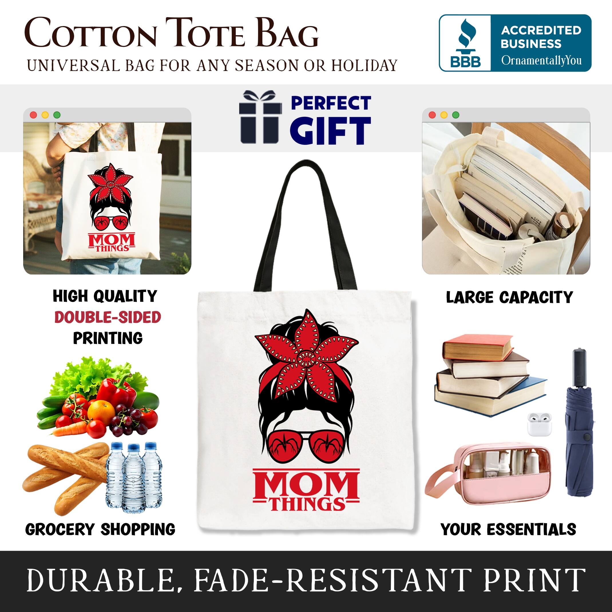 COTTON TOTE BAG  
UNIVERSAL BAG FOR ANY SEASON OR HOLIDAY  

ACCREDITED BUSINESS  
BBB  
OrnamentallyYou  

PERFECT GIFT  

MOM THINGS  
HIGH QUALITY  
DOUBLE-SIDED PRINTING  
LARGE CAPACITY  
GROCERY SHOPPING  
YOUR ESSENTIALS  
DURABLE, FADE-RESISTANT PRINT