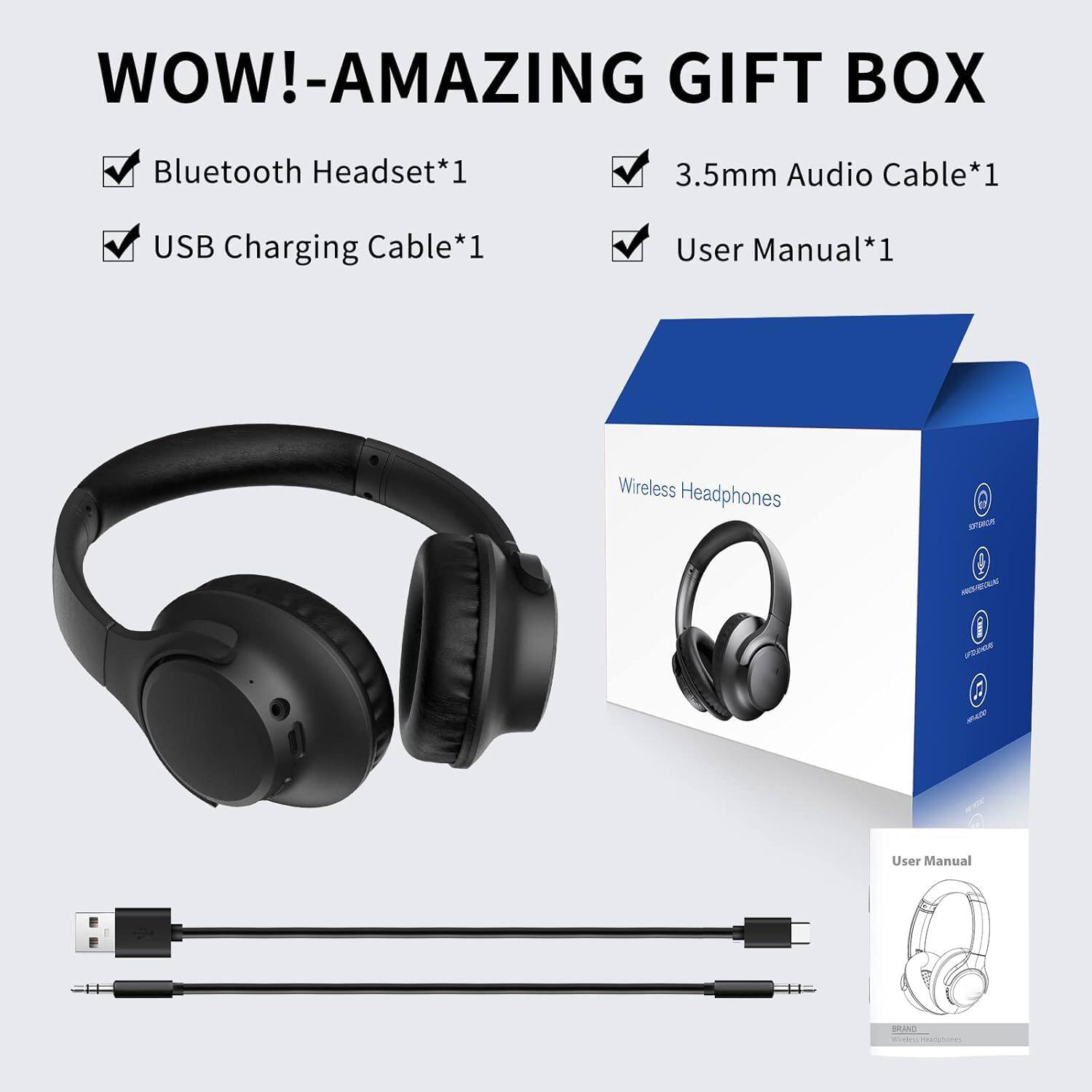 WOW!-AMAZING GIFT BOX

- Bluetooth Headset*1
- USB Charging Cable*1
- 3.5mm Audio Cable*1
- User Manual*1

Wireless Headphones

User Manual