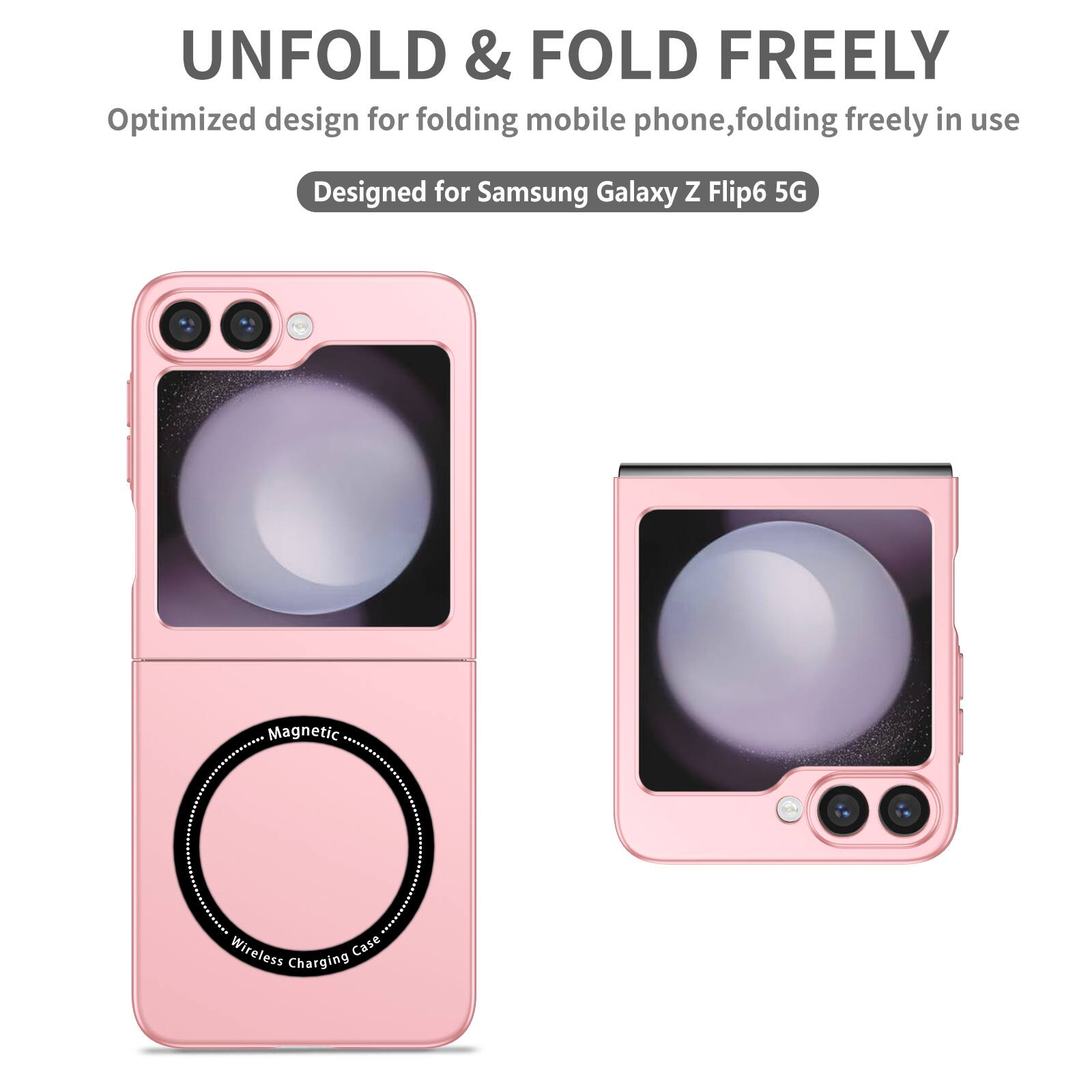 UNFOLD & FOLD FREELY  
Optimized design for folding mobile phone, folding freely in use  
Designed for Samsung Galaxy Z Flip6 5G  
Magnetic Wireless Charging Case