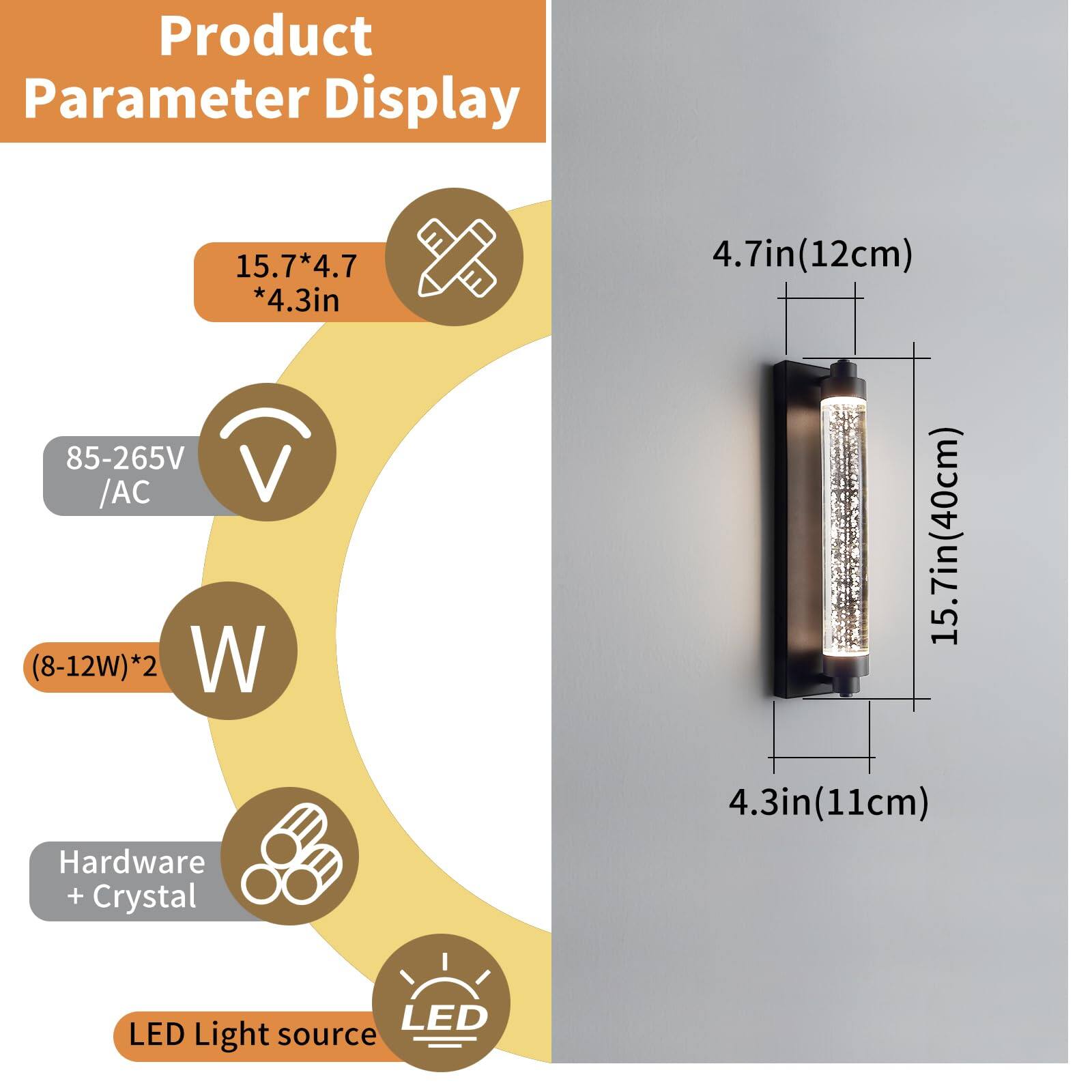 Product Parameter Display

- Dimensions: 15.7*4.7*4.3in
- Voltage: 85-265V / AC
- Power: (8-12W)*2
- Material: Hardware + Crystal
- Light Source: LED
- Dimensions (in cm): 4.7in(12cm) x 15.7in(40cm) x 4.3in(11cm)
