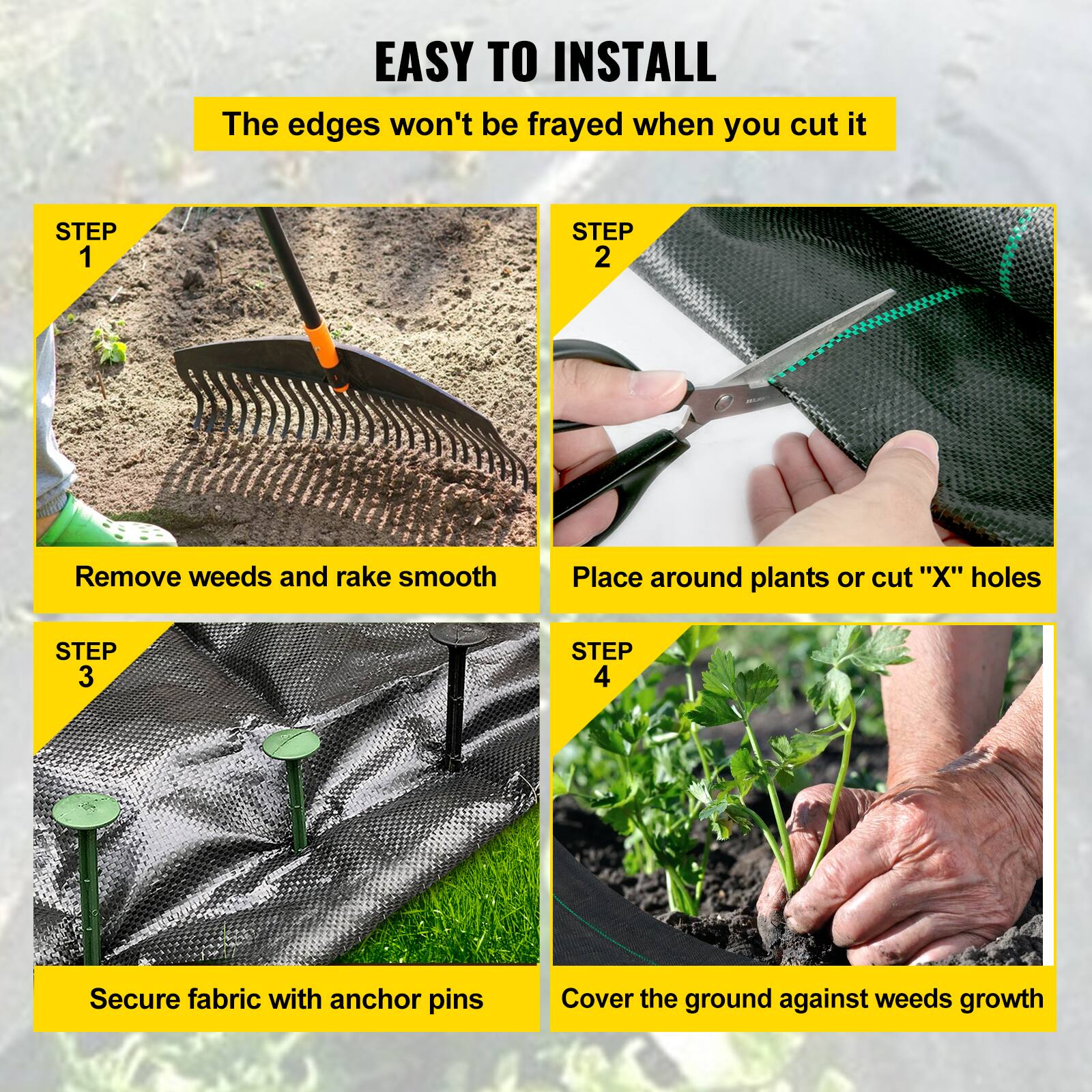 EASY TO INSTALL
The edges won't be frayed when you cut it

STEP 1
Remove weeds and rake smooth

STEP 2
Place around plants or cut "X" holes

STEP 3
Secure fabric with anchor pins

STEP 4
Cover the ground against weeds growth