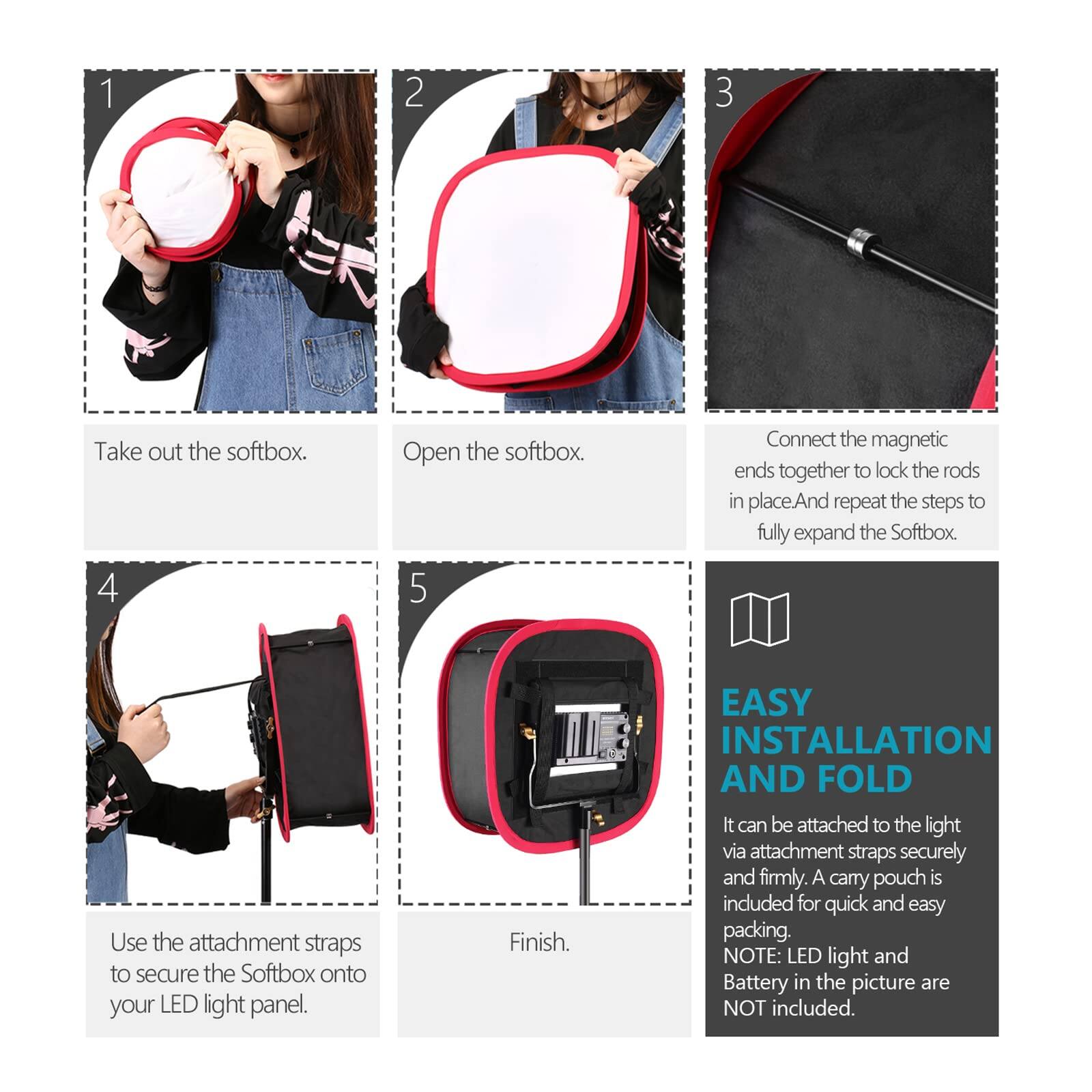 1. Take out the softbox.
2. Open the softbox.
3. Connect the magnetic ends together to lock the rods in place. Repeat the steps to fully expand the Softbox.
4. Use the attachment straps to secure the Softbox onto your LED light panel.
5. Finish.

EASY INSTALLATION AND FOLD
It can be attached to the light via attachment straps securely and firmly. A carry pouch is included for quick and easy packing.

NOTE: LED light and Battery in the picture are NOT included.
