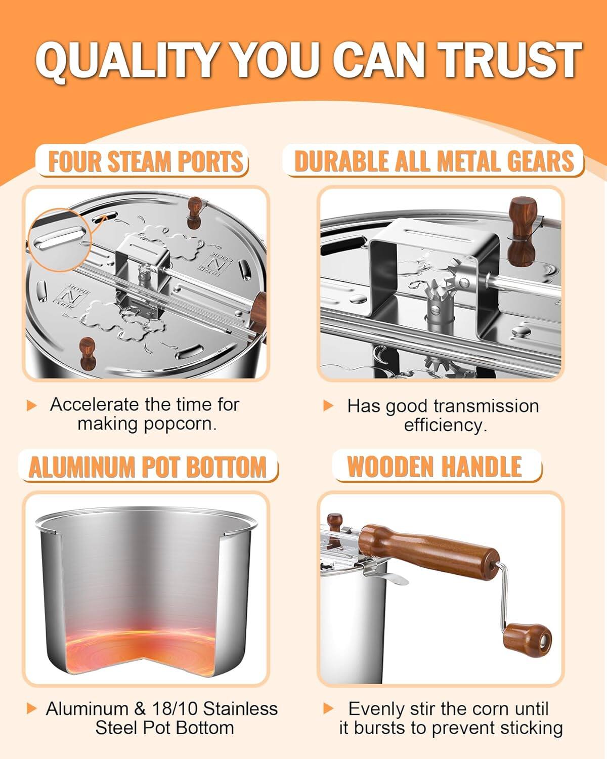 QUALITY YOU CAN TRUST

FOUR STEAM PORTS
- Accelerate the time for making popcorn.

DURABLE ALL METAL GEARS
- Has good transmission efficiency.

ALUMINUM POT BOTTOM
- Aluminum & 18/10 Stainless Steel Pot Bottom

WOODEN HANDLE
- Evenly stir the corn until it bursts to prevent sticking