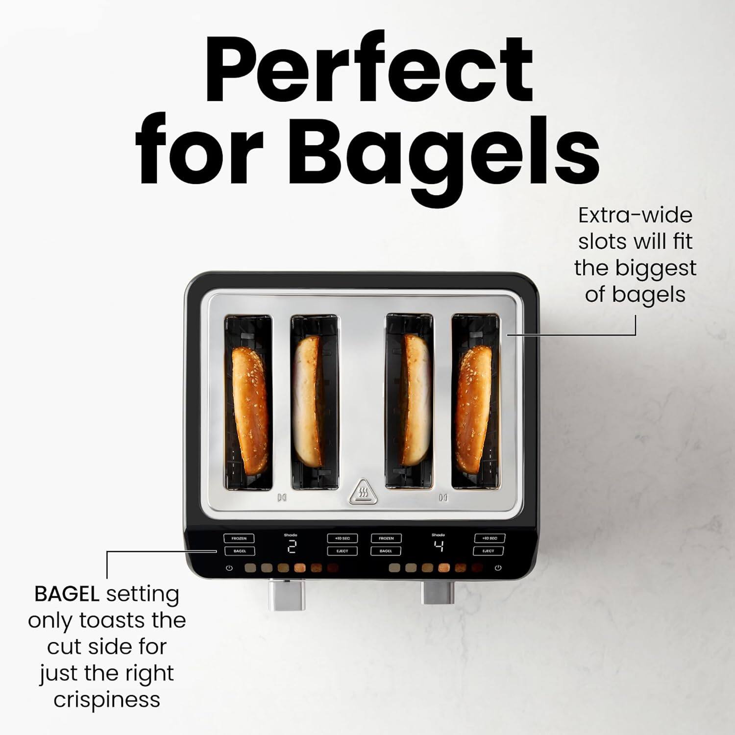 Perfect for Bagels

Extra-wide slots will fit the biggest of bagels

BAGEL setting only toasts the cut side for just the right crispiness