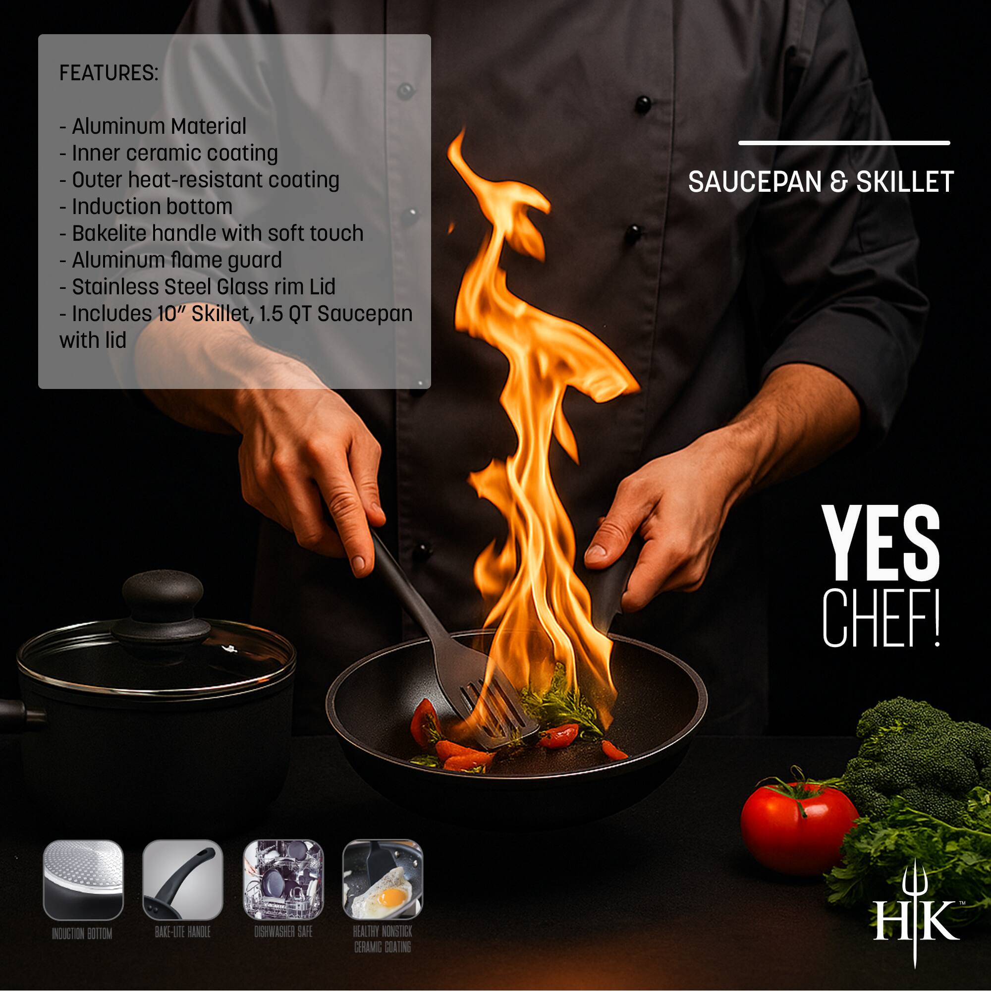 **FEATURES:**
- Aluminum Material
- Inner ceramic coating
- Outer heat-resistant coating
- Induction bottom
- Bakelite handle with soft touch
- Aluminum flame guard
- Stainless Steel Glass rim Lid
- Includes 10" Skillet, 1.5 QT Saucepan with lid

**SAUCEPAN & SKILLET**

**YES CHEF!**

**HIK**

**INDUCTION BOTTOM**

**BAKELITE HANDLE**

**WASHING MACHINE SAFE**

**HEALTHY NON-STICK CERAMIC COATING**