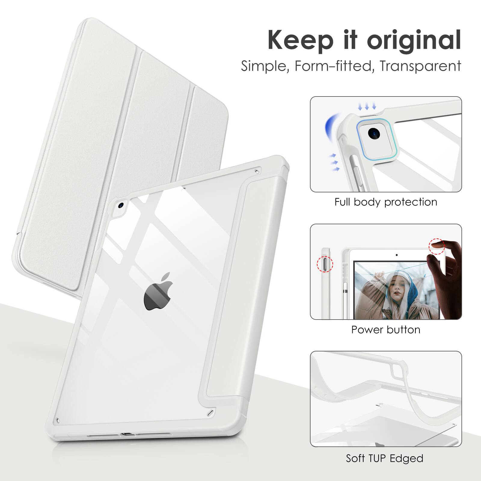 Keep it original  
Simple, Form-fitted, Transparent  
Full body protection  
Power button  
Soft TUP Edged