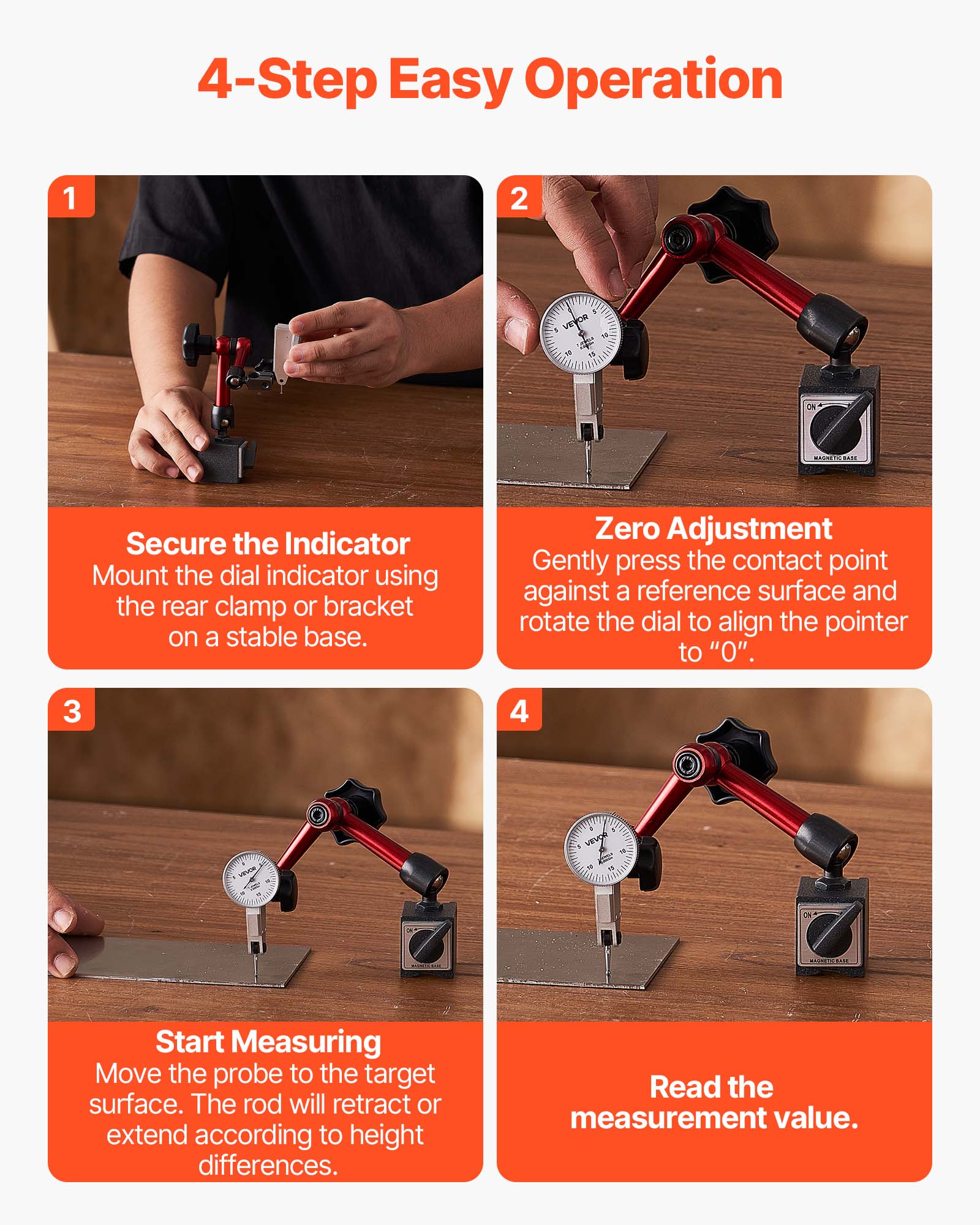 4-Step Easy Operation

1. Secure the Indicator
   Mount the dial indicator using the rear clamp or bracket on a stable base.

2. Zero Adjustment
   Gently press the contact point against a reference surface and rotate the dial to align the pointer to "0".

3. Start Measuring
   Move the probe to the target surface. The rod will retract or extend according to height differences.

4. Read the measurement value.