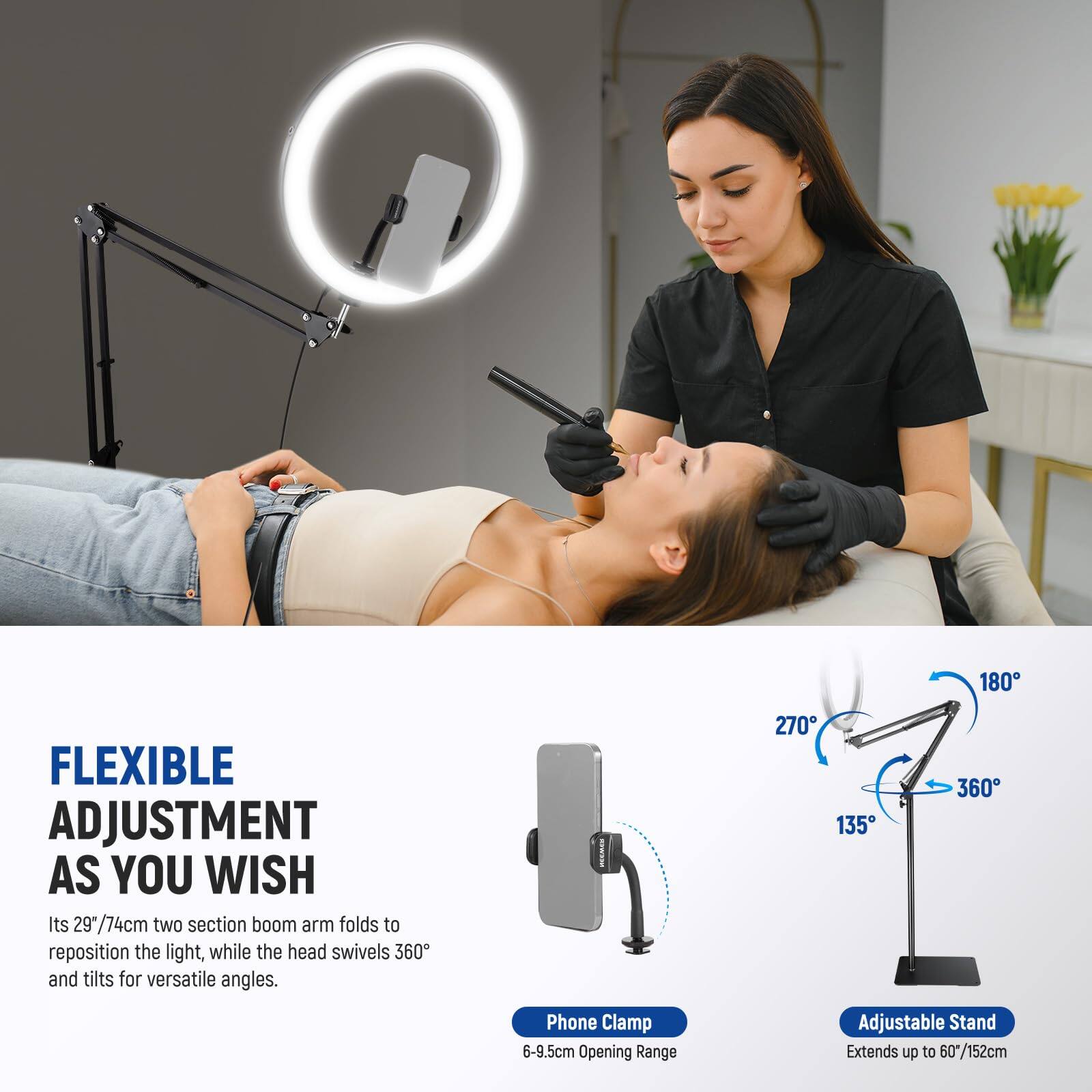 180 FLEXIBLE ADJUSTMENT AS YOU WISH  
Its 29" / 74cm two section boom arm folds to reposition the light, while the head swivels 360° and tilts for versatile angles.  

270° 135° 360°  
Phone Clamp  
6-9.5cm Opening Range  
Adjustable Stand  
Extends up to 60" / 152cm