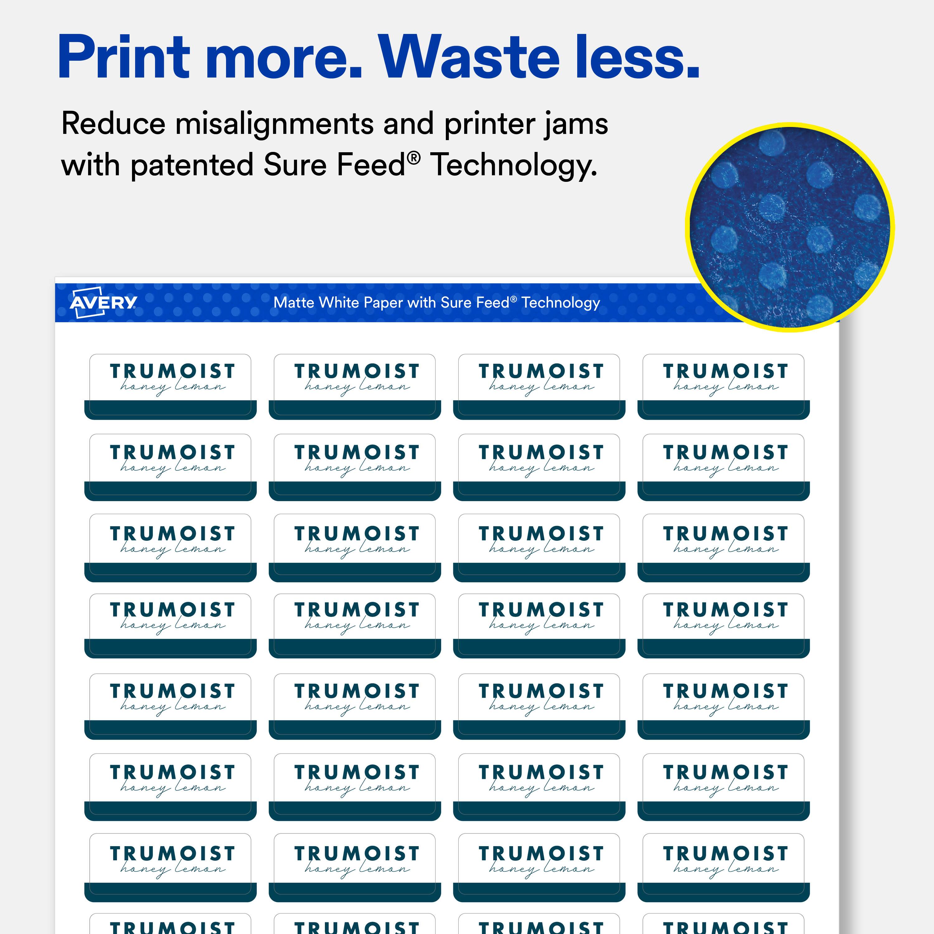 Print more. Waste less.  
Reduce misalignments and printer jams with patented Sure Feed® Technology.  

AVERY  
Matte White Paper with Sure Feed® Technology  

TRUMOIST  
honey leman  

TRUMOIST  
honey leman  

TRUMOIST  
honey leman  

TRUMOIST  
honey leman  

TRUMOIST  
honey leman  

TRUMOIST  
honey leman  

TRUMOIST  
honey leman  

TRUMOIST  
honey leman  

TRUMOIST  
honey leman  

TRUMOIST  
honey leman  

TRUMOIST  
honey leman  

TRUMOIST  
honey leman  

TRUMOIST  
honey leman  

TRUMOIST  
honey leman  

TRUMOIST  
honey leman  

TRUMOIST  
honey leman  

TRUMOIST  
honey leman