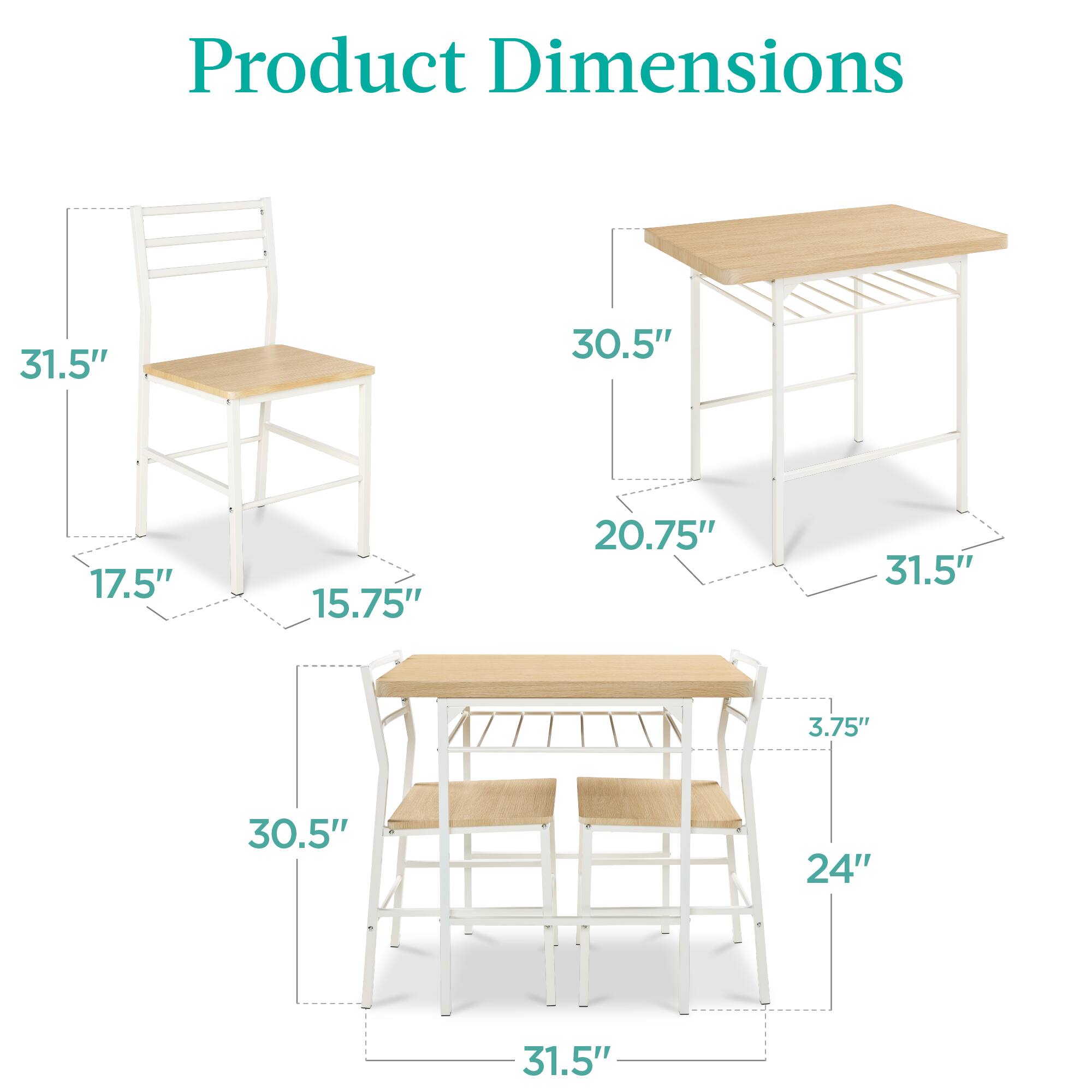 Product Dimensions

- Chair: 31.5" (height), 17.5" (width), 15.75" (depth)
- Table: 30.5" (height), 31.5" (width), 20.75" (depth)
- Bench: 30.5" (height), 31.5" (width), 24" (depth), 3.75" (seat height)